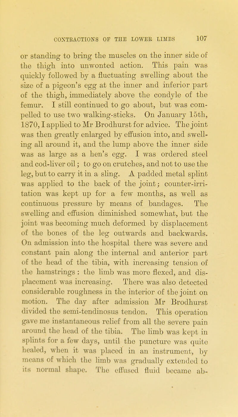 or standinar to brine* the muscles on the inner side of the thigh into unwonted action. This pain was quickly followed by a fluctuating swelling about the size of a pigeon's egg at the inner and inferior part of the thigh, immediately above the condyle of the femm\ I still continued to go about, but was com- pelled to use two walking-sticks. On January 15th, 1870,1 applied to Mr Brodhurst for advice. The joint was then greatly enlarged by effusion into, and swell- ing all around it, and the lump above the inner side was as large as a hen's egg. I was ordered steel and cod-hver oil; to go on crutches, and not to use the leg, but to carry it in a sling. A padded metal splint was applied to the back of the joint; counter-irri- tation was kept up for a few months, as well as continuous pressure by means of bandages. The swelling and efiusion diminished somewhat, but the joint was becoming much deformed by displacement of the bones of the leg outwards and backwards. On admission into the hospital there was severe and constant pain along the internal and anterior part of the head of the tibia, with increasing tension of the hamstrings : the limb was more flezed, and dis- placement was increasing. There was also detected considerable roughness in the interior of the joint on motion. The day after admission Mr Brodhurst divided the semi-tendinosus tendon. This operation gave me instantaneous relief from all the severe pain around the head of the tibia. The limb was kept in splints for a few days, until the puncture was quite healed, when it was placed in an instrument, by means of which the limb was gradually extended to its normal shape. The efFused fluid became ab-