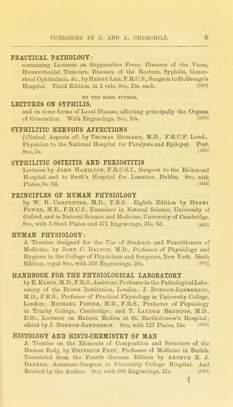 PRACTICAL PATHOLOGY: containing Lectiu'es on Suppurative Fever, Diseases of tlie Veins, Ha;morrhoidal Tumours, Diseases of tlie Rectum, Syphilis, Gonor- rheal Ophthalmia, &c., byHENET Lee, F.R.O.S., Surgeon to St.George's Hospital. Third Edition, in 2 vols. 8vo, 10s. each. CWO] BY THE SAME AUTHOE, LECTURES ON SYPHILIS, and on some forms of Local Disease, affecting principally the Organs of Generation. With Engravings, 8vo, 10s. iWai SYPHILITIC NERVOUS AFFECTIONS (Clinical Aspects of) by Thomas Buzzard, M.D., F.R.O.P. Lond., Physician to the National Hospital for Paralysis and Epilepsy. Post 8vo, 5s. ti87i] SYPHILITIC OSTEITIS AND PERIOSTITIS Lectiu-es by John Hamilton, F.R.C.S.I., Surgeon to the Richmond Hospital and to Swift's Hospital for Lunatics, Dublin. 8vo, with Plates, 6s. 6d. [I874j PRINCIPLES OF HUMAN PHYSIOLOGY by W. B. Caepentee, M.D., F.R.S. Eighth Edition by Hbnet PowEE, M.B., F.R.O.S., Examiner in Natural Science, University of Oxford, and in Natural Science and Medicine, University of Cambridge. 8vo, with 3 Steel Plates and 371 Engravings, 31s. 6d. [1870] HUMAN PHYSIOLOGY: A Treatise designed for the Use of Students and Practitioners of Medicine, by John C. Daxton, M.D., Professor of Physiology and Hygiene in the College of Physicians and Surgeons, New York. Sixth Edition, royal 8vo, with 316 Engravings, 20s. [1875; HANDBOOK FOR THE PHYSIOLOGICAL LABORATORY by E. Klein, M.D., F.R.S., Assistant Professor in the PathologicalLabo- ratory of the Brown Institution, London; J. Buedon-Sanbeeson, M.D., F.R.S., Professor of Practical Physiology in University College, London; Michael Fostee, M.D., F.R.S,, Praelector of Physiology in Trinity College, Cambridge; and T. Latjdee Beunton, M.D., D.Sc., Lecturer on Materia Medica at St. Bartholomew's Hospital; edited by J. Boedon-Sandeeson. 8vo, with 123 Plates, 24s. [1873] HISTOLOGY AND HISTO-CHEMISTRY OF MAN A Trcati.sfi on the Elements of Composition and Structure of the Human Body, by Heinrich Feey, Professor of Medicine in Zurich. Translated from the Fourth German Edition by Arthue E. J. Barker, Assistant-Surgeon to University College Hospital. And Revised by the Author. 8vo, with GOB Engravings, 21s. L187+J §