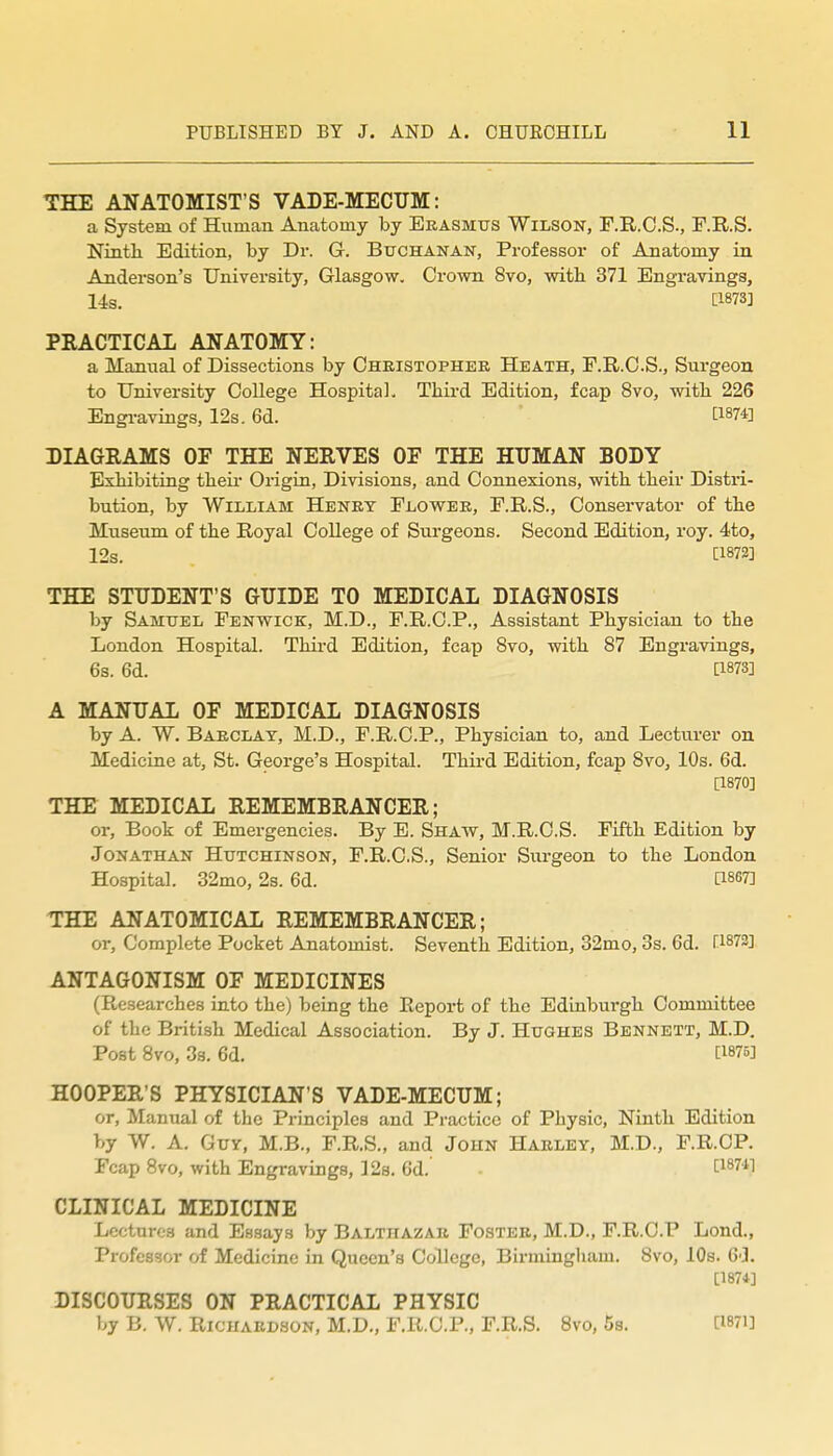 THE ANATOMIST'S VADE-MECUM: a System of Human Anatomy by Erasmus Wilson, F.R.O.S., F.R.S. Ninth Edition, by Dr. G. Buchanan, Professor of Anatomy in Anderson's University, Glasgow. Crown 8vo, with 371 Engravings, 14s. tl873] PRACTICAL ANATOMY: a Manual of Dissections by Oheistopher Heath, F.R.O.S., Surgeon to University College Hospital. Third Edition, fcap 8vo, with 226 Engi-aviags, 12s. 6d. 1^1874] DIAGRAMS OF THE NERVES OF THE HUMAN BODY Exhibiting theu- Origin, Divisions, and Connexions, with their Distri- bution, by William Henry Flower, F.R.S., Conservator of the Museum of the Royal College of Surgeons. Second Edition, roy. 4to, 12s. [1872] THE STUDENT'S GUIDE TO MEDICAL DIAGNOSIS by Samuel Fenwick, M.D., F.R.C.P., Assistant Physician to the London Hospital. Thii-d Edition, fcap 8vo, with 87 Engravings, 6s. 6d. [1873] A MANUAL OF MEDICAL DIAGNOSIS by A. W. Barclay, M.D., F.R.C.P., Physician to, and Lecturer on Medicine at, St. George's Hospital. Third Edition, fcap 8vo, 10s. 6d. [1870] THE MEDICAL REMEMBRANCER; or, Book of Emergencies. By E. Shaw, M.R.C.S. Fifth Edition by Jonathan Hutchinson, F.R.C.S., Senior Surgeon to the London Hospital. 32mo, 2s. 6d. [1867] THE ANATOMICAL REMEMBRANCER; or, Complete Pocket Anatomist. Seventh Edition, 32mo, 3s. 6d. [1873] ANTAGONISM OF MEDICINES (Researches into the) being the Report of the Edinburgh Committee of the British Medical Association. By J. Hughes Bennett, M.D, Post 8vo, 3a. 6d. [1875] HOOPER'S PHYSICIAN'S VADE-MECUM; or. Manual of the Principles and Practice of Physic, Ninth Edition by W. A, Guy, M.B., F.R.S., and John Harley, M.D., F.R.OP. Fcap 8vo, with Engravings, 12s, 6d. [1871^1 CLINICAL MEDICINE Lectures and Essays by Balthazar Foster, M.D., F.R.O.P Lond., Professor of Medicine in Queen's College, Birmingliam. 8vo, 10s. 6'3. [1874] DISCOURSES ON PRACTICAL PHYSIC by B. W. Richardson, M.D„ F.R.O.P,, F.R.S. Svo, 5s. [Wi]