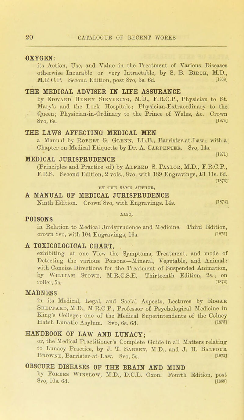 OXYGEN: its Action, Use, and Yahie in tlie Treatment of Various Diseases otherwise Incurable or very Intractaljle, by S. B. Biech, M.D., M.R.C.P. Second Edition, post 8vo, 3s. 6d. [I8O8] THE MEDICAL ADVISER IN LIFE ASSURANCE by Edwaed Henet Sieveking, M.D., F.R.C.P., Physician to St. Mary's and the Lock Hospitals; Physician-Extraordinary to the Queen; Physician-in-Ordinary to the Prince of Wales, &c. Crown 8vo, 6s. [1874] THE LAWS AFFECTING MEDICAL MEN a Manual by Robeet G. Glenn, LL.B., Bariister-at-Law; -with a Chapter on Medical Etiquette by Dr. A. Caepentee. 8vo, 14s. MEDICAL JURISPRUDENCE ^^^'^^ (Principles and Practice of) by Alfeed S. Tatloe, M.D., F.R.C.P., P.R.S. Second Edition, 2 vols., 8vo, with 189 Engravings, £1 lis. 6d. [187S] BY THE SAME ATJTHOE, A MANUAL OF MEDICAL JURISPRUDENCE Ninth Edition. Crown 8vo, with Engravings. 14s. 1^874] also, POISONS in Relation to Medical Jui-isprudence and Medicine. Third Edition, crown 8vo, with 104 Engravings, 16s. i'l875] A TOXICOLOGICAL CHART, exhibiting at one Yiew the Symptoms, Treatment, and mode of Detecting the various Poisons—Mineral, Vegetable, and Animal: with Concise Directions for the Treatment of Suspended Animation, by William Stowe, M.R.C.S.E. Thirteenth Edition, 2s.; on roUer, 5s. [1872] MADNESS in its Medical, Legal, and Social Aspects, Lectures by Edgar Sheppaed, M.D., M.R.C.P., Professor of Psychological Medicine in King's College; one of the Medical Superintendents of the Colney Hatch Lunatic Asylum. 8vo, 6s. 6d. [1873] HANDBOOK OF LAW AND LUNACY; or, the Medical Practitioner's Complete Guide in all Matters relating to Lunacy Practice, by J. T. Sabben, M.D., and J. H. Balfoue Beowne, Barristcr-at-Law. 8vo, 5s. [1873] OBSCURE DISEASES OF THE BRAIN AND MIND by Foebes Winslow, M.D., D.C.L. Oxon. Fourth Edition, post 8vo, 10s. 6d. [1888]