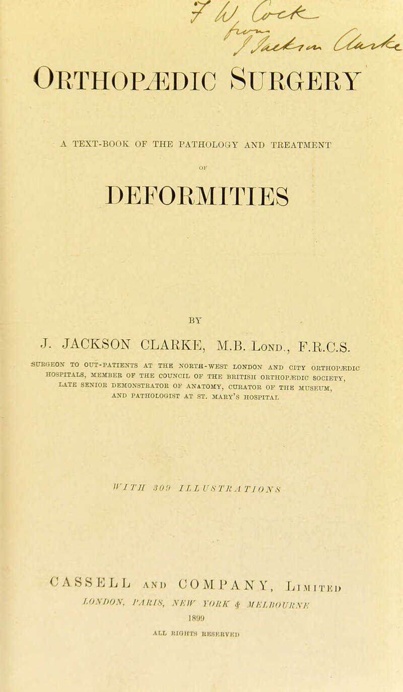 A TEXT-BOOK OF THE PATHOLOGY A>rD TREATMENT OK DEFORMITIES BY J. JACKSON CLARKE, M.B. Lond., F.R.C.S. SUEGEOX TO OUT-PATIENTS AT THE NORTH-WEST lONDON AND CITY ORTHOPAEDIC HOSPITALS, MESTBEB OF THE COUNCIL OF THE BRITISH ORTHOPAEDIC SOCIETY, LATE SENIOR DEMONSTRATOR OF ANATOMY, CURATOR OF THE MUSEUM, AND PATHOLOGIST AT ST. MARy'S HOSPITAL '/ 1 TJl .} 0 'J ILL U S Til A TI O N S OASSELL AND COMPANY, Limitkd LO\i)OS. I'Aitis, Mar yonic <^ mEiJiounxE ALL RIOIITH nHSKRVKIl