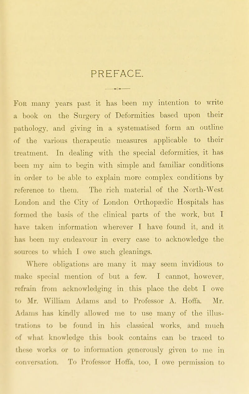 PREFACE. For many years past it lias been my intention to write a book on the Surgery of Deformities based upon their pathology, and giving in a systeinatised form an outline of the various therapeutic measures applicable to their treatment. In dealing with the special deformities, it has been my aim to begin with simple and familiar conditions in order to be able to explain more complex conditions by reference to them. The rich material of the North-West London and the City of London Orthopaedic Hospitals has formed the basis of the clinical parts of the work, but T have taken information wherever I have found it, and it has been my endeavour in every case to acknowledge the sources to which I owe such gleanings. Where obligations are many it may seem invidious to make special mention of but a few. I cannot, however, refrain from acknowledging in this place the debt I owe to Mr. William Adams and to Professor A. Hoft'a. Mr. Adams has kindly allowed irie to use many of the illus- trations to be found in his classical works, and nuich of what knowledge this book contains can be traced to those works or to infoi-mation generously given to mc in conversation. To Professor Hoffa, too, I owe permission to
