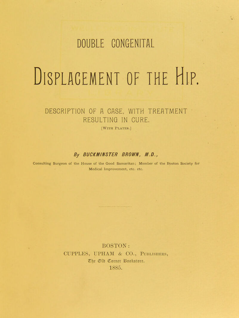 DOUBLE CONGENITAL Displacement of the Hip. DESCRIPTION OF A CASE. WITH TREATMENT RESULTING IN CURE. [With Plates.] By BUCK MINSTER BROWN, M.D., Consulting Surgeon of the House of the Good Samaritan; Member of the Boston Society for Medical Improvement, etc. etc. BOSTON: CUPPLES, UPIIAM & CO., Publishers, W\)t dorncv Boohstavc. 1885.