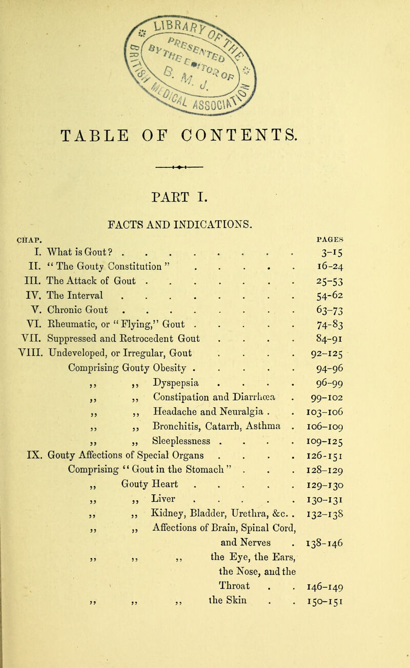 TABLE OF CONTENTS. PAET I. FACTS AND INDICATIONS. CHAP. PAGEf> I. What is Gout? 3-15 II.  The Gouty Constitution  16-24 III. The Attack of Gout 25-53 IV. The Interval 54-62 V. Chronic Gout . 63-73 VI. Eheumatic, or  Flying, Gout 74-^3 VII. Suppressed and Eetrocedent Gout .... 84-91 VIII. Undeveloped, or Irregular, Gout .... 92-125 Comprising Gouty Obesity 94-96 ,, Dyspepsia . . . . 96-99 ,, Constipation and Diarrhcea . 99-102 J, ,, Headache and Neuralgia . . 103-106 5, Bronchitis, Catarrh. Asthma . 106-109 J, „ Sleeplessness .... 109-125 IX. Gouty Affections of Special Organs .... 126-151 Comprising  Gout in the Stomach  . . . 128-129 Gouty Heart 129-130 » „ Liver 130-131 5, Kidney, Bladder, Urethra, &c. . 132-138 Affections of Brain, Spinal Cord, and Nerves . 138-146 ,, ,, the Eye, the Ears, the Nose, and the Throat . . 146-149 }, „ ,, ihe Skin . . 150-151