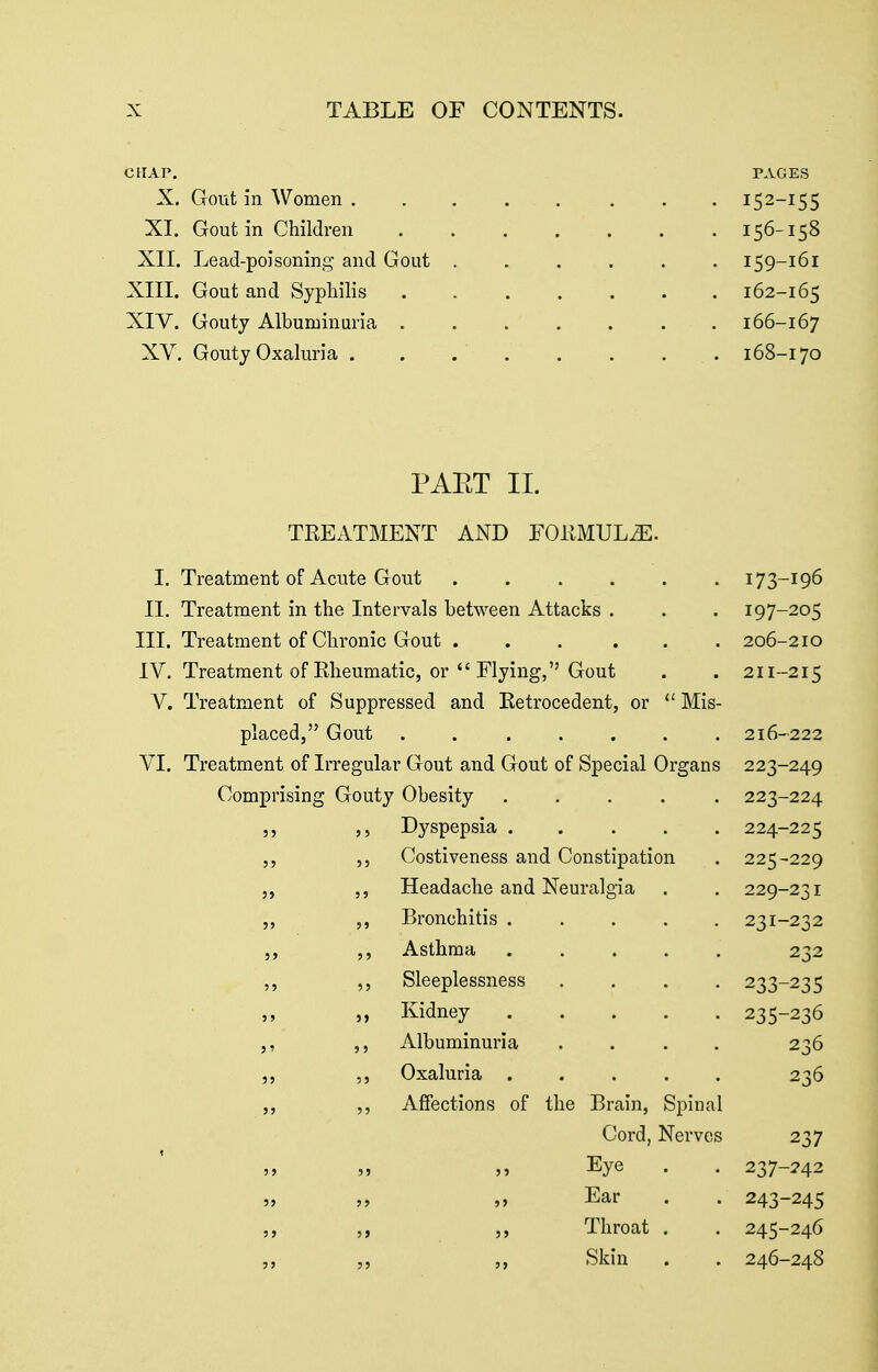 CHAP. PAGES X. Gout in Women 152-155 XI. Gout in Children 156-158 XII. Lead-poisoning and Gout ...... 159-161 XIII. Gout and Syphilis 162-165 XIV. Gouty Albuminuria 166-167 XV. Gouty Oxaluria ..... . . . 168-170 PAET II. TREATMENT AND FOKMUL^. I. Treatment of Acute Gout 173-196 11. Treatment in the Intervals between Attacks . . . 197-205 III. Treatment of Chronic Gout ... ... 206-210 IV. Treatment of Rheumatic, or  Flying, Gout . . 211-215 V. Treatment of Suppressed and Retrocedent, or  Mis- placed, Gout 216-222 VI. Treatment of Irregular Gout and Gout of Special Organs 223-249 Comprising Gouty Obesity ..... 223-224 5, Dyspepsia 224-225 ,, ,, Costiveness and Constipation . 225-229 ,, Headache and Neuralgia . . 229-231 Bronchitis ..... 231-232 ,, Asthma 232 ,, ,, Sleeplessness .... 233-235 ,, Kidney 235-236 ,, Albuminuria .... 236 ,, ,, Oxaluria ..... 236 ,, Affections of the Brain, Spinal Cord, Nerves 237 „ „ „ Eye . . 237-242 Ear . . 243-245 ,, ,, ,, Throat . . 245-246 Skin . . 246-248