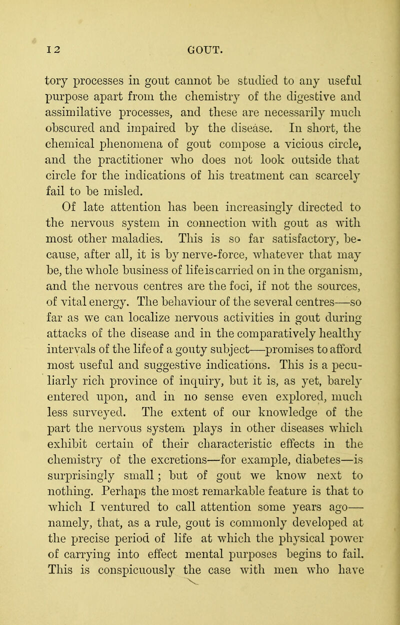 tory processes in gout cannot be studied to any useful purpose apart from the chemistry of the digestive and assimilative processes, and these are necessarily much obscured and impaired by the disease. In short, the chemical phenomena of gout compose a vicious circle, and the practitioner who does not look outside that circle for the indications of his treatment can scarcely fail to be misled. Of late attention has been increasingly directed to the nervous system in connection with gout as with most other maladies. This is so far satisfactory, be- cause, after all, it is by nerve-force, whatever that may be, the whole business of life is carried on in the organism, and the nervous centres are the foci, if not the sources, of vital energy. The behaviour of the several centres—so far as we can localize nervous activities in gout during attacks of the disease and in the comparatively healthy intervals of the life of a gouty subject—promises to afford most useful and suggestive indications. This is a pecu- liarly rich province of inquiry, but it is, as yet, barely entered upon, and in no sense even explored, much less surveyed. The extent of our knowledge of the part the nervous system plays in other diseases which exhibit certain of their characteristic effects in the chemistry of the excretions—for example, diabetes—is surprisingly small; but of gout we know next to nothing. Perhaps the most remarkable feature is that to which I ventured to call attention some years ago— namely, that, as a rule, gout is commonly developed at the precise period of life at which the physical power of carrying into effect mental purposes begins to fail. This is conspicuously the case with men who have