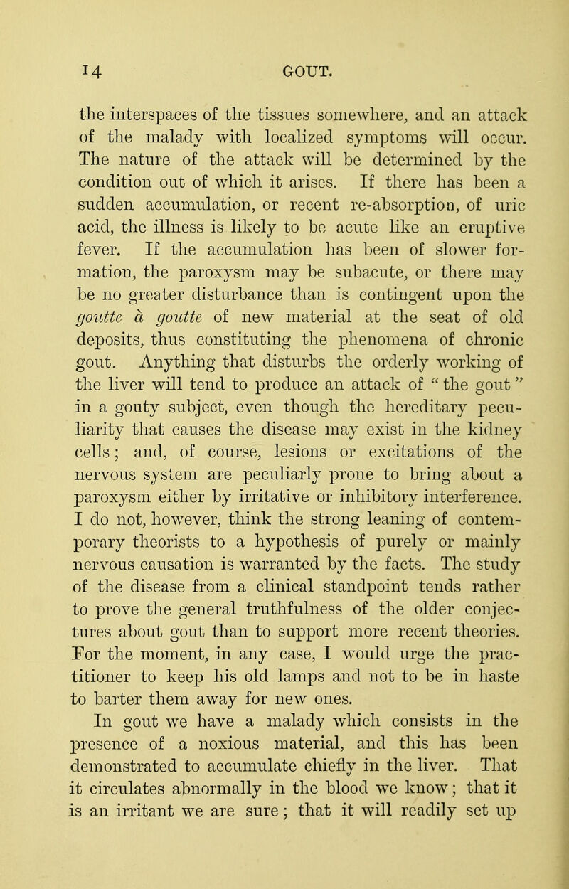 the interspaces of the tissues somewhere, and an attack of the malady with localized symptoms will occur. The nature of the attack will be determined by the condition out of whicli it arises. If there has been a sudden accumulation, or recent re-absorption, of uric acid, the illness is likely to be acute like an eruptive fever. If the accumulation has been of slower for- mation, the paroxysm may be subacute, or there may be no greater disturbance than is contingent upon the goutte a gouttc of new material at the seat of old deposits, thus constituting the phenomena of chronic gout. Anything that disturbs the orderly working of the liver will tend to produce an attack of  the gout in a gouty subject, even though the hereditary pecu- liarity that causes the disease may exist in the kidney cells; and, of course, lesions or excitations of the nervous system are peculiarly prone to bring about a paroxysm either by irritative or inhibitory interference. I do not, however, think the strong leaning of contem- porary theorists to a hypothesis of purely or mainly nervous causation is warranted by tlie facts. The study of the disease from a clinical standpoint tends rather to prove the general truthfulness of the older conjec- tures about gout than to support more recent theories. Tor the moment, in any case, I would urge the prac- titioner to keep his old lamps and not to be in haste to barter them away for new ones. In gout we have a malady which consists in the presence of a noxious material, and this has been demonstrated to accumulate chiefly in the liver. That it circulates abnormally in the blood w^e know; that it is an irritant we are sure; that it will readily set up