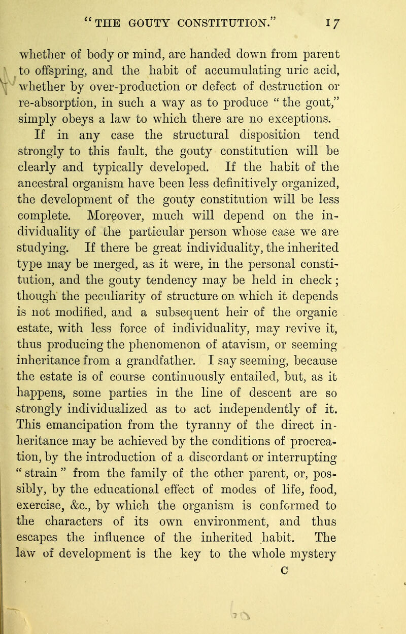 whether of body or mind, are handed down from parent to offspring, and the habit of accumulating uric acid, wliether by over-production or defect of destruction or re-absorption, in such a way as to produce  the gout, simply obeys a law to which there are no exceptions. If in any case the structural disposition tend strongly to this fault, the gouty constitution will be clearly and typically developed. If the habit of the ancestral organism have been less definitively organized, the development of the gouty constitution will be less complete. Moreover, much will depend on the in- dividuality of the particular person whose case we are studying. If there be great individuality, the inherited type may be merged, as it were, in the personal consti- tution, and the gouty tendency may be held in check; though the peculiarity of structure on which it depends is not modified, and a subsequent heir of the organic estate, with less force of individuality, may revive it, thus producing the phenomenon of atavism, or seeming inheritance from a grandfather. I say seeming, because the estate is of course continuously entailed, but, as it happens, some parties in the line of descent are so strongly individualized as to act independently of it. This emancipation from the tyranny of the direct in- heritance may be achieved by the conditions of procrea- tion, by the introduction of a discordant or interrupting  strain  from the family of the other parent, or, pos- sibly, by the educational effect of modes of life, food, exercise, &c., by which the organism is conformed to the characters of its own environment, and thus escapes the influence of the inherited habit. The law of development is the key to the whole mystery C