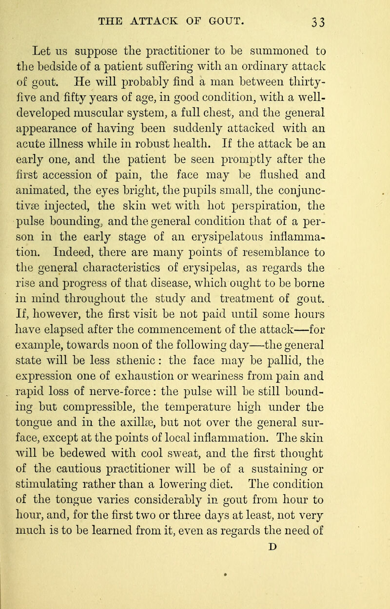 Let us suppose the practitioner to be summoned to the bedside of a patient suffering with an ordinary attack of gout. He will probably find a man between thirty- five and fifty years of age, in good condition, with a well- developed muscular system, a full chest, and the general appearance of having been suddenly attacked with an acute illness while in robust health. If the attack be an early one, and the patient be seen promptly after the first accession of pain, the face may be flushed and animated, the eyes bright, the pupils small, the conjunc- tivge injected, the skin wet with hot perspiration, the pulse bounding, and the general condition that of a per- son in the early stage of an erysipelatous inflamma- tion. Indeed, there are many points of resemblance to the general characteristics of erysipelas, as regards the rise and progress of that disease, which ought to be borne in mind throughout the study and treatment of gout. If, however, the first visit be not paid until some hours have elapsed after the commencement of the attack—for example, towards noon of the following day—the general state will be less sthenic: the face may be pallid, the expression one of exhaustion or weariness from pain and rapid loss of nerve-force: the pulse will be still bound- ing but compressible, the temperature high under the tongue and in the axillae, but not over the general sur- face, except at the points of local inflammation. The skin will be bedewed with cool sweat, and the first thought of the cautious practitioner will be of a sustaining or stimulating rather than a lowering diet. The condition of the tongue varies considerably in gout from hour to hour, and, for the first two or three days at least, not very much is to be learned from it, even as regards the need of