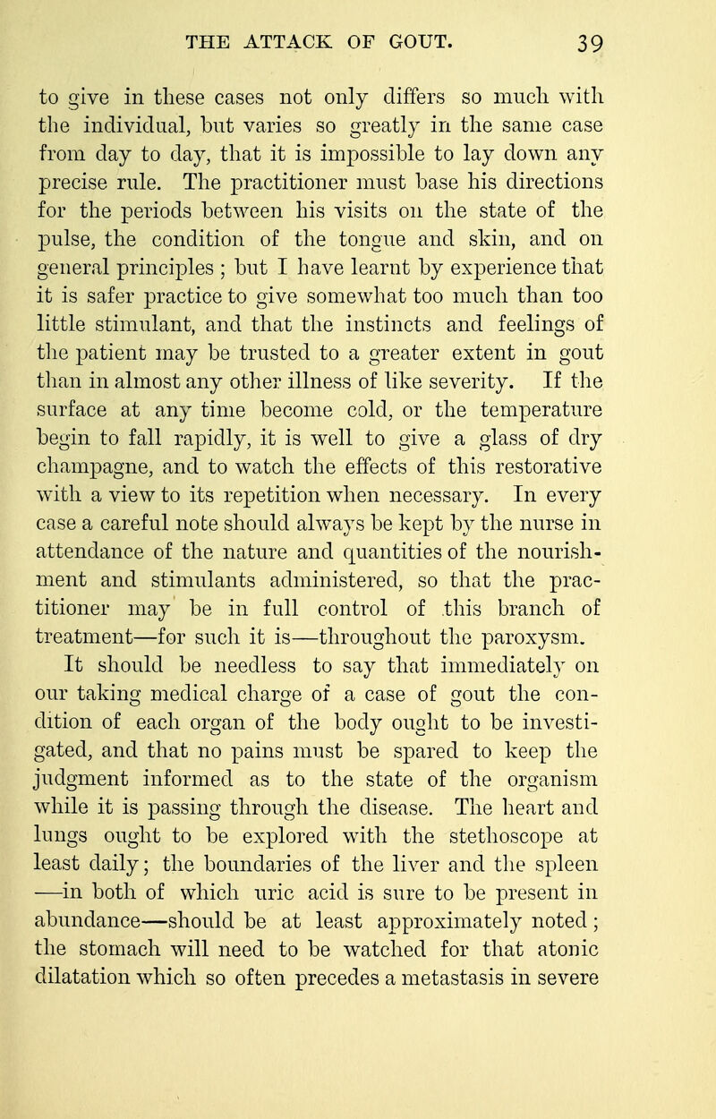 to give in these cases not only differs so mucli with the individual, but varies so greatly in the same case from day to day, that it is impossible to lay down any precise rule. The practitioner must base his directions for the periods between his visits on the state of the pulse, the condition of the tongue and skin, and on general principles ; but I have learnt by experience that it is safer practice to give somewhat too much than too little stimulant, and that the instincts and feelings of the patient may be trusted to a greater extent in gout tlian in almost any other illness of like severity. If the surface at any time become cold, or the temperature begin to fall rapidly, it is well to give a glass of dry champagne, and to watch the effects of this restorative with a view to its repetition when necessary. In every case a careful note should ahvays be kept by the nurse in attendance of the nature and quantities of the nourish- ment and stimulants administered, so that the prac- titioner may be in full control of this branch of treatment—for such it is—throughout the paroxysm. It should be needless to say that immediately on our taking medical charge of a case of gout the con- dition of each organ of the body ought to be investi- gated, and that no pains must be spared to keep the judgment informed as to the state of the organism while it is passing through the disease. The heart and lungs ought to be explored with the stethoscope at least daily; the boundaries of the liver and the spleen —in both of which nric acid is sure to be present in abundance—should be at least approximately noted; the stomach will need to be watched for that atonic dilatation which so often precedes a metastasis in severe