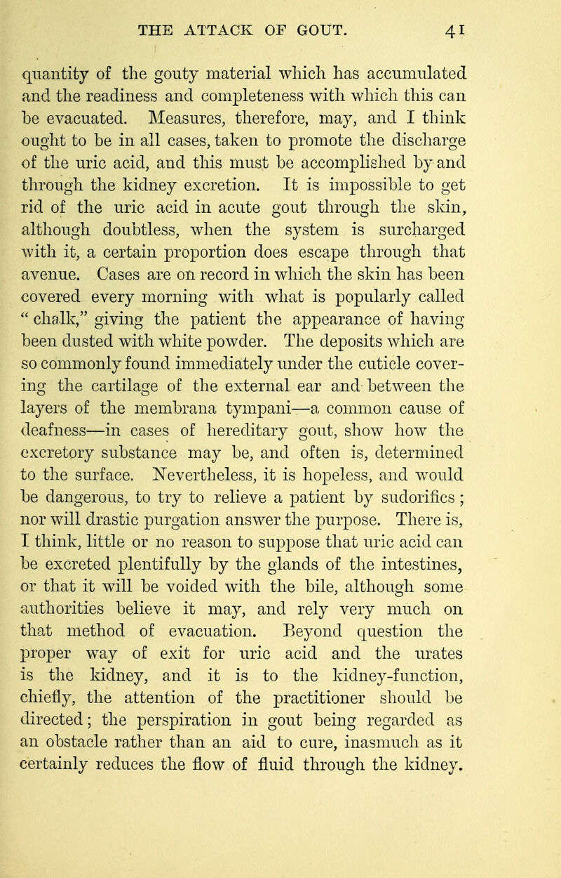 quantity of tlie gouty material which has accumulated and the readiness and completeness with which this can be evacuated. Measures, therefore, may, and I think ought to be in all cases, taken to promote the discharge of the uric acid, and this must be accomplished by and through the kidney excretion. It is impossible to get rid of the uric acid in acute gout through the skin, although doubtless, when the system is surcharged with it, a certain proportion does escape through that avenue. Cases are on record in which the skin has been covered every morning with what is popularly called '\ chalk, giving the patient the appearance of having been dusted with white powder. The deposits which are so commonly found immediately under the cuticle cover- ing the cartilage of the external ear and between the layers of the membrana tympani—a common cause of deafness—in cases of hereditary gout, show how the excretory substance may be, and often is, determined to the surface. Nevertheless, it is hopeless, and would be dangerous, to try to relieve a patient by sudorifics; nor will drastic purgation answer the purpose. There is, I think, little or no reason to suppose that uric acid can be excreted plentifully by the glands of the intestines, or that it will be voided with the bile, although some authorities believe it may, and rely very much on that method of evacuation. Beyond question the proper way of exit for uric acid and the urates is the kidney, and it is to the kidney-function, chiefly, the attention of the practitioner should be directed; the perspiration in gout being regarded as an obstacle rather than an aid to cure, inasmuch as it certainly reduces the flow of fluid through the kidney.