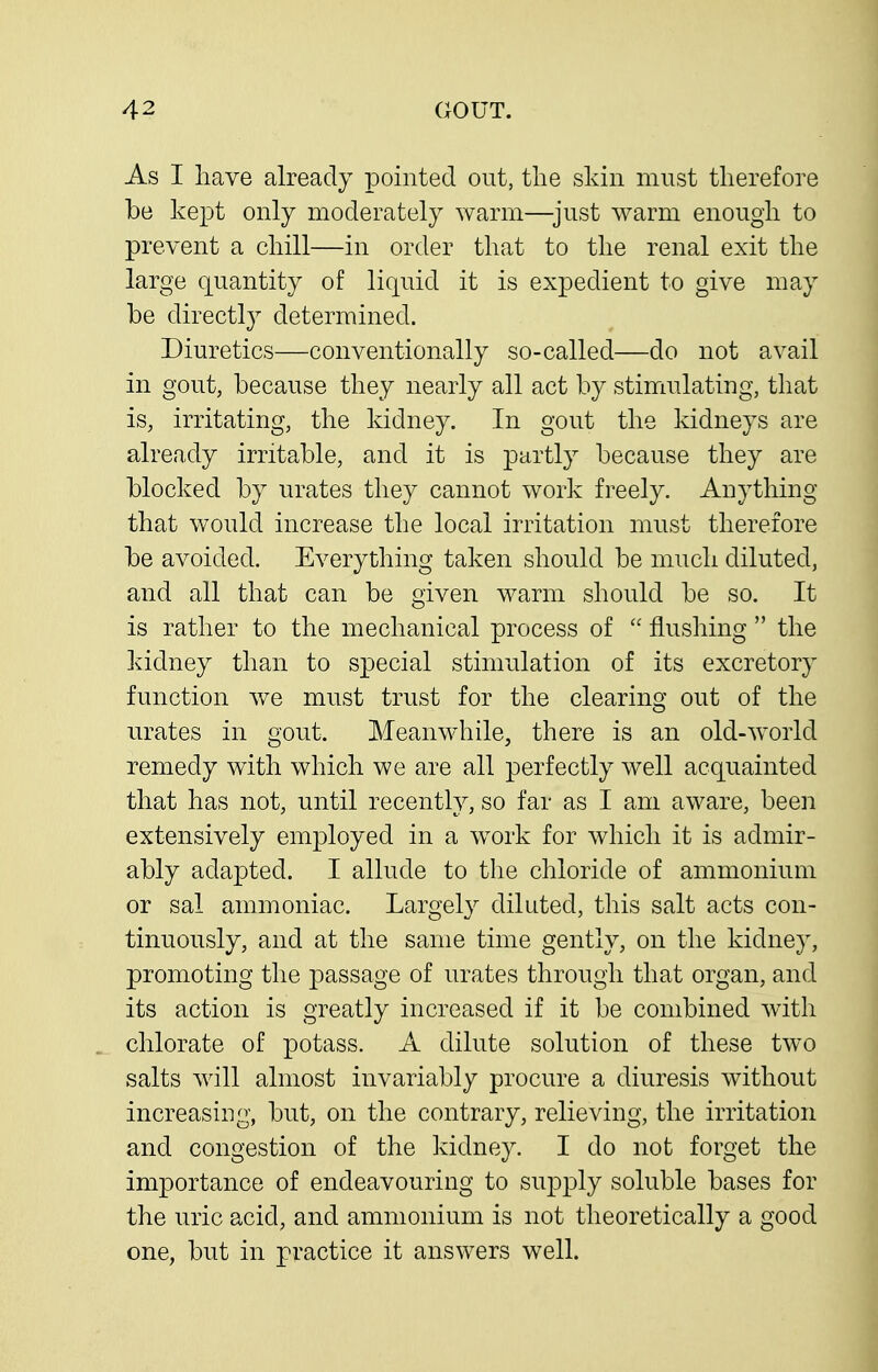 As I have already pointed out, tlie skin must therefore be kept only moderately warm—^just warm enough to prevent a chill—in order that to the renal exit the large quantity of liquid it is expedient to give may be directly determined. Diuretics—conventionally so-called—do not avail in gout, because they nearly all act by stimulating, that is, irritating, the kidney. In gout the kidneys are already irritable, and it is partly because they are blocked by urates they cannot work freely. Anything that would increase the local irritation must therefore be avoided. Everything taken should be much diluted, and all that can be given warm should be so. It is rather to the mechanical process of  flushing  the kidney than to special stimulation of its excretory function we must trust for the clearing out of the urates in gout. Meanwhile, there is an old-world remedy with which we are all perfectly well acquainted that has not, until recently, so far as I am aware, been extensively employed in a work for which it is admir- ably adapted. I allude to the chloride of ammonium or sal ammoniac. Largely diluted, this salt acts con- tinuously, and at the same time gently, on the kidney, promoting the passage of urates through that organ, and its action is greatly increased if it be combined with chlorate of potass. A dilute solution of these two salts Avill almost invariably procure a diuresis without increasing, but, on the contrary, relieving, the irritation and congestion of the kidney. I do not forget the importance of endeavouring to supply soluble bases for the uric acid, and ammonium is not theoretically a good one, but in practice it answers well.
