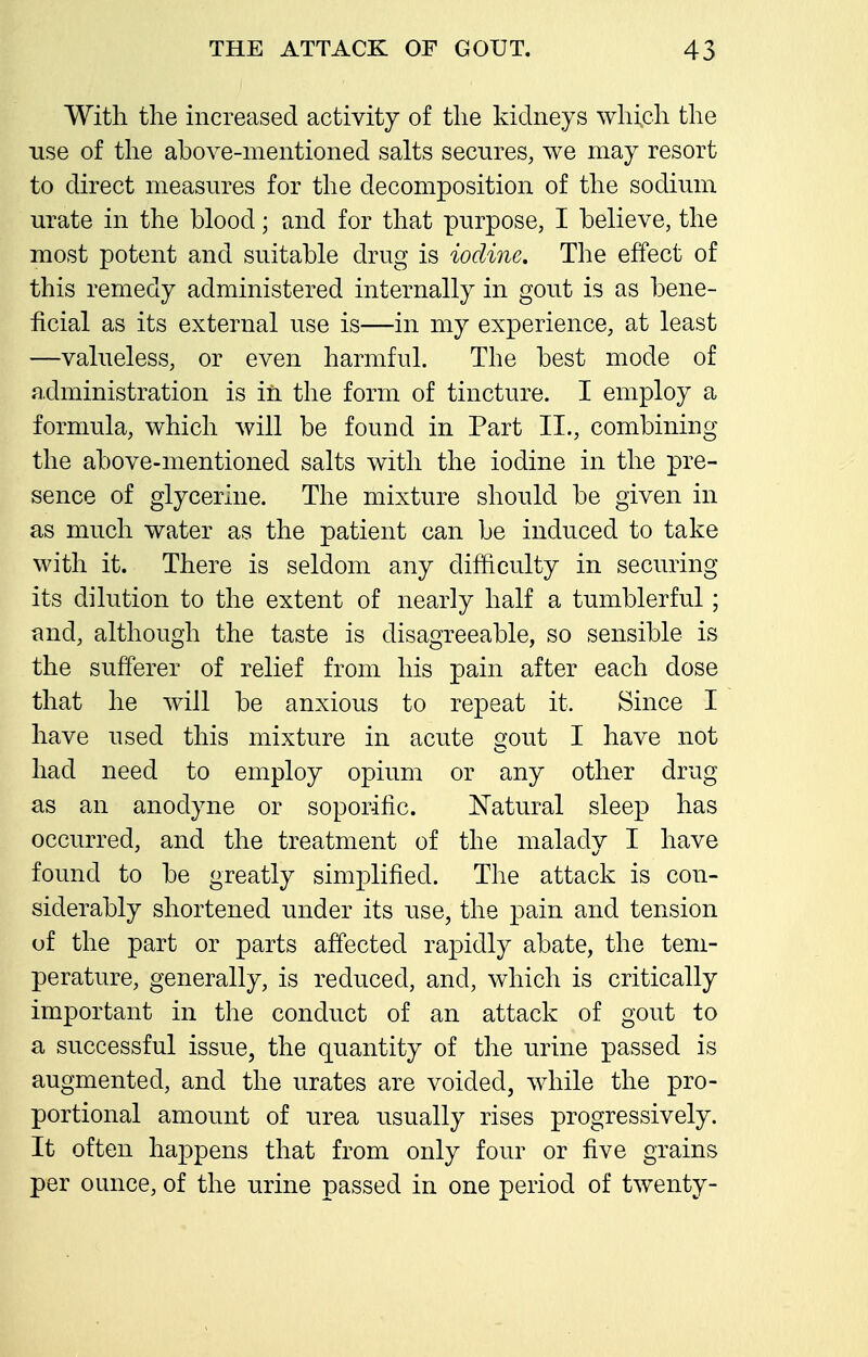 With the increased activity of the kidneys which the use of the above-mentioned salts secures, we may resort to direct measures for the decomposition of the sochmn urate in the blood; and for that purpose, I believe, the most potent and suitable drug is iodine. The effect of this remedy administered internally in gout is as bene- ficial as its external use is—in my experience, at least —valueless, or even harmful. The best mode of administration is in the form of tincture. I employ a formula, which will be found in Part II., combining the above-mentioned salts with the iodine in the pre- sence of glycerine. The mixture should be given in as much water as the patient can be induced to take with it. There is seldom any difficulty in securing its dilution to the extent of nearly half a tumblerful; and, although the taste is disagreeable, so sensible is the sufferer of relief from his pain after each dose that he will be anxious to repeat it. Since I have used this mixture in acute gout I have not had need to employ opium or any other drug as an anodyne or soporific. Natural sleep has occurred, and the treatment of the malady I have found to be greatly simplified. The attack is con- siderably shortened under its use, the pain and tension of the part or parts affected rapidly abate, the tem- perature, generally, is reduced, and, which is critically important in the conduct of an attack of gout to a successful issue, the quantity of the urine passed is augmented, and the urates are voided, while the pro- portional amount of urea usually rises progressively. It often happens that from only four or five grains per ounce, of the urine passed in one period of twenty-