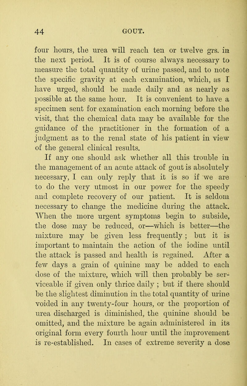 four hours, the urea will reach ten or twelve grs. in the next period. It is of course always necessary to measure the total quantity of urine passed, and to note the specific gravity at each examination, which, as I have urged, should be made daily and as nearly as possible at the same hour. It is convenient to have a specimen sent for examination each morning before the visit, that the chemical data may be available for the guidance of the practitioner in the formation of a judgment as to the renal state of his patient in view of the general clinical results. If any one should ask whether all this trouble in the management of an acute attack of gout is absolutely necessary, I can only reply that it is so if we are to do the very utmost in our power for the speedy and complete recovery of our patient. It is seldom necessary to change the medicine during the attack. When the more urgent symptoms begin to subside, the dose may be reduced, or—which is better—the mixture may be given less frequently; but it is important to maintain the action of the iodiue until the attack is passed and health is regained. After a few days a grain of quinine may be added to each dose of the mixture, which will then probably be ser- viceable if given only thrice daily ; but if there should be the slightest diminution in the total quantity of urine voided in any twenty-four hours, or the proportion of urea discharged is diminished, the quinine should be omitted, and the mixture be again administered in its original form every fourth hour until the improvement is re-established. In cases of extreme severity a dose