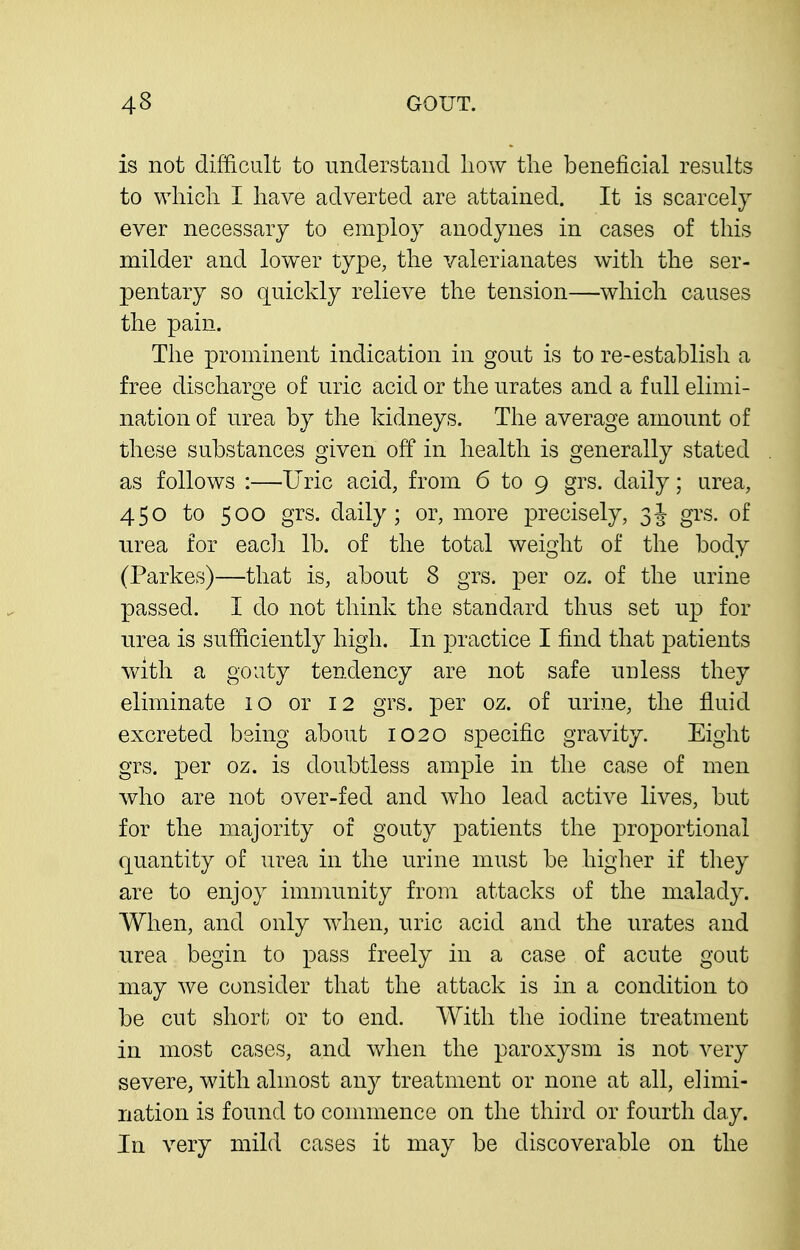 is not difficult to understaiicl liow the beneficial results to which I have adverted are attained. It is scarcely ever necessary to employ anodynes in cases of this milder and lower type, the valerianates with the ser- pentary so quickly relieve the tension—which causes the pain. The prominent indication in gout is to re-establish a free discharge of uric acid or the urates and a full elimi- nation of urea by the kidneys. Tlie average amount of these substances given off in health is generally stated as follows :—Uric acid, from 6 to 9 grs. daily; urea, 450 to 500 grs. daily; or, more precisely, 3J grs. of urea for eacli lb. of the total weight of the body (Parkes)—that is, about 8 grs. per oz. of the urine passed. I do not think the standard thus set np for urea is sufficiently high. In practice I find that patients v/ith a gouty tendency are not safe unless they eliminate 10 or 12 grs. per oz. of urine, the fluid excreted being about 1020 specific gravity. Eight grs. per oz. is doubtless ample in the case of men who are not over-fed and who lead active lives, but for the majority of gouty patients the proportional quantity of urea in the urine must be higher if they are to enjoy immunity from attacks of the malady. When, and only wdien, uric acid and the urates and urea begin to pass freely in a case of acute gout may we consider that the attack is in a condition to be cut short or to end. With the iodine treatment in most cases, and when the paroxysm is not very severe, with almost any treatment or none at all, elimi- nation is found to commence on the third or fourth day. In very mild cases it may be discoverable on the