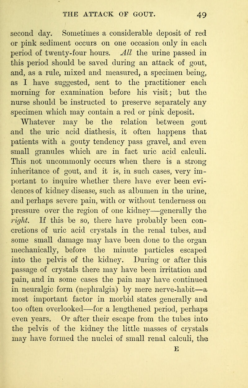 second day. Sometimes a considerable deposit of red or pink sediment occurs on one occasion only in each period of twenty-four hours. All the urine passed in this period should be saved during an attack of gout, and, as a rule, mixed and measured, a specimen being, as I have suggested, sent to the practitioner each morning for examination before his visit; but the nurse should be instructed to preserve separately any specimen which may contain a red or pink deposit. Whatever may be the relation between gout and the uric acid diathesis, it often happens that patients with a gouty tendency pass gravel, and even small granules which are in fact uric acid calculi. This not uncommonly occurs when there is a strong inheritance of gout, and it is, in such cases, very im- portant to inquire whether there have ever been evi- dences of kidney disease, such as albumen in the urine,. and perhaps severe pain, witli or without tenderness on pressure over the region of one kidney—generally the Q'ight. If this be so, there have probably been con- cretions of uric acid crystals in the renal tubes, and some small damage may have been done to the organ mechanically, before tlie minute particles escaped into the pelvis of the kidney. During or after this passage of crystals there may have been irritation and pain, and in some cases the pain may have continued in neuralgic form (nephralgia) by mere nerve-habit—a most important factor in morbid states generally and too often overlooked—for a lengthened period, perhaps even years. Or after their escape from the tubes into the pelvis of the kidney the little masses of crystals may have formed the nuclei of small renal calculi, the E