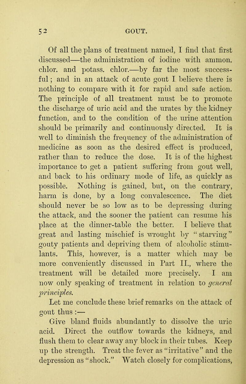 Of all the plans of treatment named, I find tliat first discussed—the administration of iodine with amnion, chlor. and potass, chlor.—by far the most success- ful ; and in an attack of acute gout I believe there is nothing to compare with it for rapid and safe action. The principle of all treatment must be to promote the discharge of uric acid and the urates by the kidney function, and to the condition of the urine attention should be primarily and continuously directed. It is w^ell to diminish the frequency of the administration of medicine as soon as the desired effect is produced, rather than to reduce the dose. It is of the highest importance to get a patient suffering from gout well, and back to his ordinary mode of life, as quickly as possible. Nothing is gained, but, on the contrary, harm is done, by a long convalescence. The diet should never be so low as to be depressing during the attack, and the sooner the patient can resume his place at the dinner-table the better. I believe that great and lasting mischief is wrouglit hy  starving gouty patients and depriving them of alcoholic stimu- lants. This, however, is a matter which may be more conveniently discussed in Part II., where the treatment will be detailed more precisely. I am now only speaking of treatment in relation to general principles. Let me conclude these brief remarks on the attack of gout thus :— Give bland fluids abundantly to dissolve the uric acid. Direct the outflow towards the kidneys, and flush them to clear away any block in their tubes. Keep up the strength. Treat the fever as irritative and the depression as shock. Watch closely for complications,