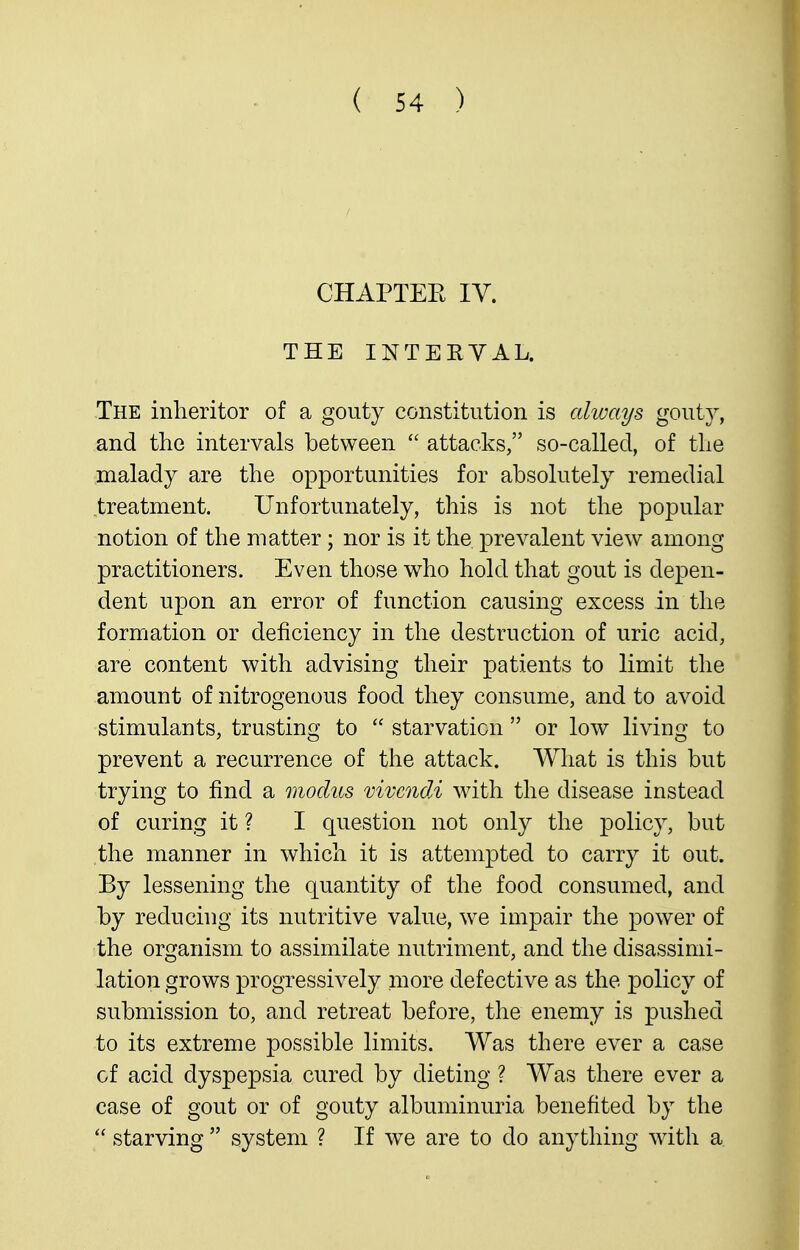 CHAPTEE IV. THE INTERVAL. The inheritor of a gouty constitution is always gouty, and the intervals between  attacks, so-called, of the malady are the opportunities for absolutely remedial treatment. Unfortunately, this is not the popular notion of the matter; nor is it the prevalent view among practitioners. Even those who hold that gout is depen- dent upon an error of function causing excess in the formation or deficiency in the destruction of uric acid, are content with advising their patients to limit the amount of nitrogenous food they consume, and to avoid stimulants, trusting to  starvation  or low living to prevent a recurrence of the attack. What is this but trying to find a modus vivcndi with the disease instead of curing it ? I question not only the policy, but the manner in which it is attempted to carry it out. By lessening the quantity of the food consumed, and by reducing its nutritive value, we impair the power of the organism to assimilate nutriment, and the disassinii- lation grows progressively more defective as the policy of submission to, and retreat before, the enemy is pushed to its extreme possible limits. Was there ever a case of acid dyspepsia cured by dieting ? Was there ever a case of gout or of gouty albuminuria benefited by the  starving  system ? If we are to do anything with a
