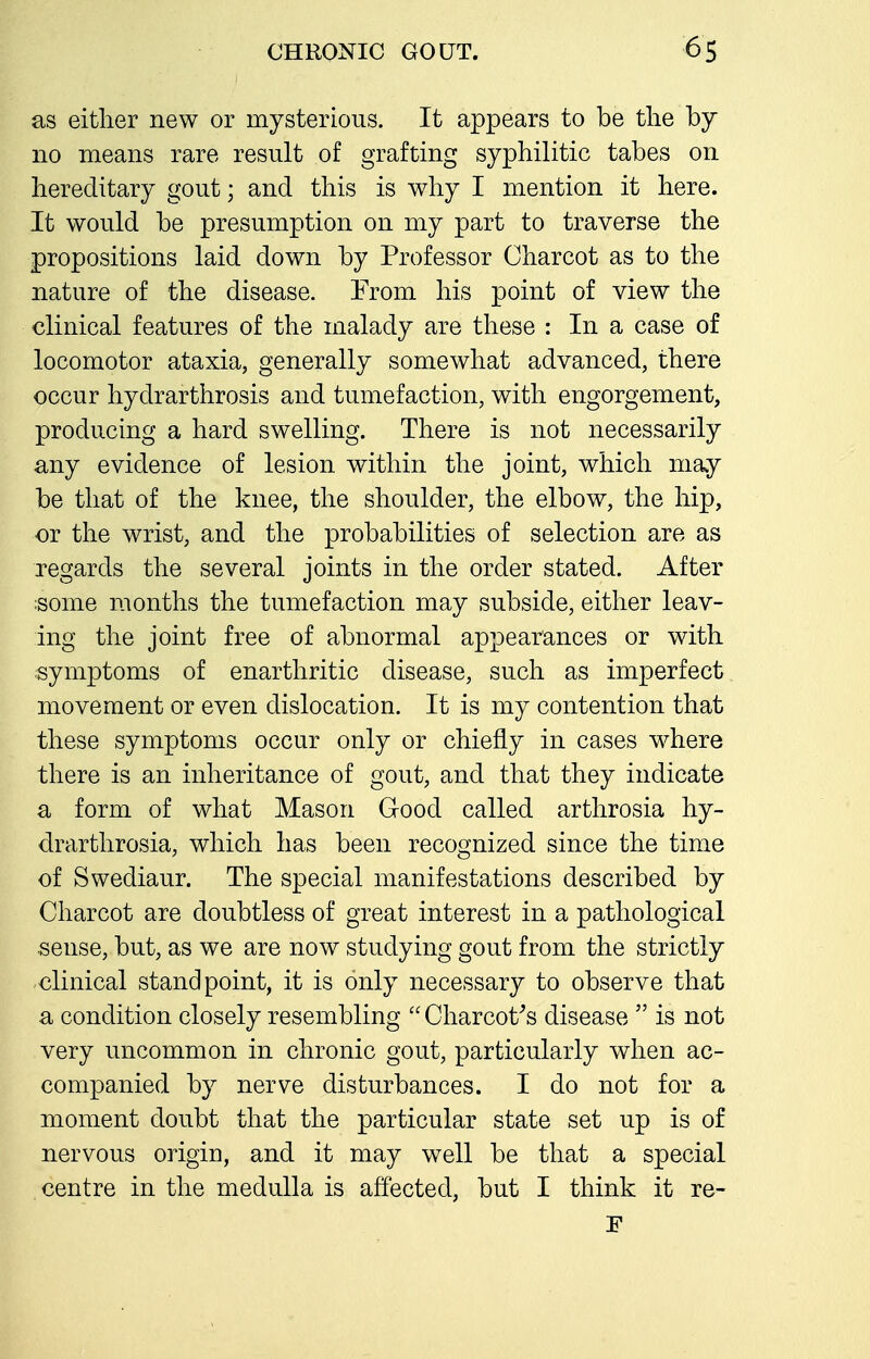 as either new or mysterious. It appears to be tlie hj no means rare result of grafting syphilitic tabes on hereditary gout; and this is why I mention it here. It would be presumption on my part to traverse the propositions laid down by Professor Charcot as to the nature of the disease. From his point of view the clinical features of the malady are these : In a case of locomotor ataxia, generally somewhat advanced, there occur hydrarthrosis and tumefaction, with engorgement, producing a hard swelling. There is not necessarily any evidence of lesion within the joint, which may be that of the knee, the shoulder, the elbow, the hip, or the wrist, and the probabilities of selection are as regards the several joints in the order stated. After ;some months the tumefaction may subside, either leav- ing the joint free of abnormal appearances or with symptoms of enarthritic disease, such as imperfect movement or even dislocation. It is my contention that these symptoms occur only or chiefly in cases where there is an inheritance of gout, and that they indicate a form of what Mason Good called arthrosia hy- drarthrosia, which has been recoo^nized since the time of Swediaur. The special manifestations described by Charcot are doubtless of great interest in a pathological sense, but, as we are now studying gout from the strictly clinical standpoint, it is only necessary to observe that a condition closely resembling Charcot^s disease  is not very uncommon in chronic gout, particularly when ac- companied by nerve disturbances. I do not for a moment doubt that the particular state set up is of nervous origin, and it may well be that a special centre in the medulla is affected, but I think it re-