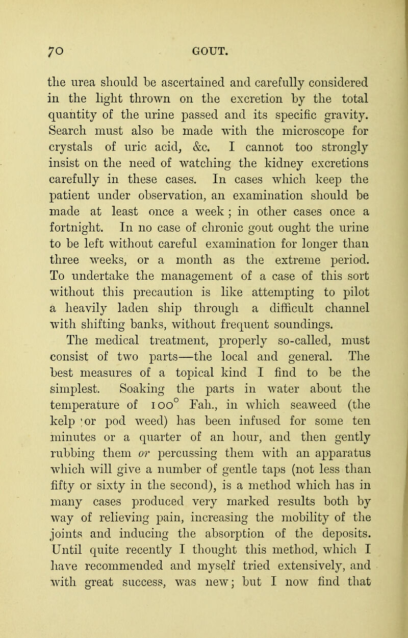 the urea should he ascertained and carefully considered in the light thrown on the excretion by the total quantity of the urine passed and its specific gravity. Search must also be made with the microscope for crystals of uric acid, &c. I cannot too strongly insist on the need of watching the kidney excretions carefully in these cases. In cases which keep the patient under observation, an examination should be made at least once a week ; in other cases once a fortnight. In no case of chronic gout ought the urine to be left without careful examination for longer than three weeks, or a month as the extreme period. To undertake the management of a case of this sort without this precaution is like attempting to pilot a heavily laden ship through a difficult channel with shifting banks, without frequent soundings. The medical treatment, properly so-called, must consist of two parts—the local and general. The best measures of a topical kind I find to be the simplest. Soaking the parts in water about the temperature of ioo° Fah., in which seaweed (the kelp ;or pod weed) has been infused for some ten minutes or a quarter of an hour, and then gently rubbing them or percussing them with an apparatus which will give a number of gentle taps (not less tlian fifty or sixty in the second), is a method which has in many cases produced very marked results both by way of relieving pain, increasing the mobility of the joints and inducing the absorption of the deposits. Until quite recently I thought this method, which I have recommended and myself tried extensively, and with great success, was new; but I now find that