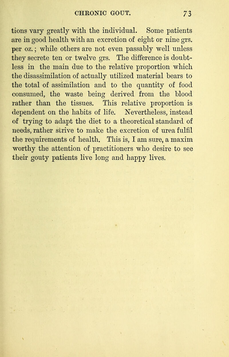 tions vary greatly with the individual. Some patients are in good health with an excretion of eight or nine grs. per oz.; while others are not even passably well unless they secrete ten or twelve grs. The difference is doubt- less in the main due to the relative proportion which the disassimilation of actually utilized material bears to the total of assimilation and to the quantity of food consumed, the waste being derived from the blood rather than the tissues. This relative proportion is dependent on the habits of life. Nevertheless, instead of trying to adapt the diet to a theoretical standard of needs, rather strive to make the excretion of urea fulfil the requirements of health. This is, I am sure, a maxim worthy the attention of practitioners who desire to see their gouty patients live long and happy lives.