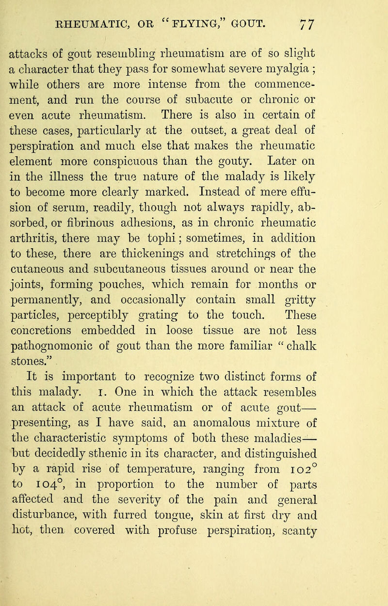 attacks of gout resembling rheumatism are of so slight a character that they pass for somewhat severe myalgia ; while others are more intense from the commence- ment, and run the course of subacute or chronic or even acute rheumatism. There is also in certain of these cases, particularly at the outset, a great deal of perspiration and much else that makes the rheumatic element more conspicuous than the gouty. Later on in the illness the true nature of the malady is likely to become more clearly marked. Instead of mere effu- sion of serum, readily, though not always rapidly, ab- sorbed, or fibrinous adhesions, as in chronic rheumatic arthritis, there may be tophi; sometimes, in addition to these, there are thickenings and stretchings of the cutaneous and subcutaneous tissues around or near the joints, forming pouches, which remain for months or permanently, and occasionally contain small gritty particles, perceptibly grating to the touch. These concretions embedded in loose tissue are not less pathognomonic of gout than the m.ore familiar  chalk stones. It is important to recognize two distinct forms of this malady, i. One in which the attack resembles an attack of acute rheumatism or of acute ffout—• presenting, as I have said, an anomalous mixture of the characteristic symptoms of both these maladies— but decidedly sthenic in its character, and distinguished by a rapid rise of temperature, ranging from 102° to 104°, in proportion to the number of parts affected and the severity of the pain and general disturbance, with furred tongue, skin at first dry and hot, then covered with profuse perspiration, scanty