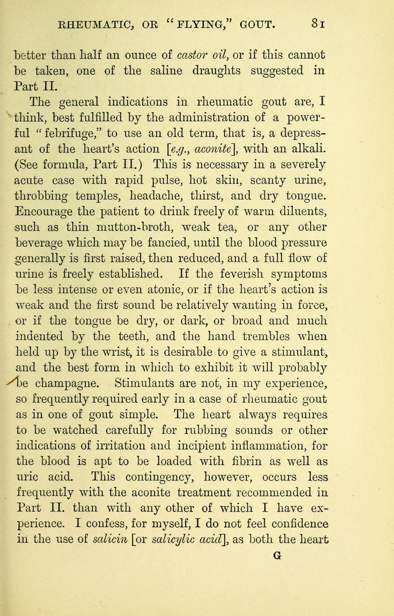 better than half an ounce of castor oil, or if this cannot be taken, one of the saline draughts suggested in Part II. The general indications in rheumatic gout are, I think, best fulfilled by the administration of a power- ful  febrifuge, to use an old term, that is, a depress- ant of the heart's action [e.g., aconite], with an alkali. (See formula. Part II.) This is necessary in a severely acute case with rapid pulse, hot skin, scanty urine, throbbing temples, headache, thirst, and dry tongue. Encourage the patient to drink freely of warm diluents, such as thin mutton-broth, weak tea, or any other beverage which may be fancied, until the blood pressure generally is first raised, then reduced, and a full flow of urine is freely established. If the feverish symptoms be less intense or even atonic, or if the heart's action is weak and the first sound be relatively wanting in force, or if the tongue be dry, or dark, or broad and much indented by the teeth, and the hand trembles when held up by the wrist, it is desirable to give a stimulant, and the best form in which to exhibit it will probably ^3e champagne. Stimulants are not, in my experience, so frequently required early in a case of rheumatic gout as in one of gout simple. The heart always requires to be watched carefully for rubbing sounds or other indications of irritation and incipient inflammation, for the blood is apt to be loaded with fibrin as well as uric acid. This contingency, however, occurs less frequently with the aconite treatment recommended in Part II. than with any other of which I have ex- perience. I confess, for myself, I do not feel confidence in the use of salicin [or salicylic acid], as both the heart G