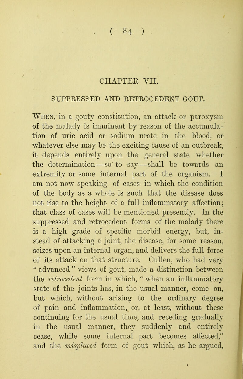 CHAPTEE VII. SUPPEESSED AND RETROCEDEIS^T GOUT. When, in a gouty constitution, an attack or paroxysm of the lualady is imminent by reason of the accumula- tion of uric acid or sodium urate in the blood, or whatever else may be the exciting cause of an outbreak, it depends entirely upon the general state whether the determination—so' to say—shall be towards an extremity or some internal part of the organism. I am not now speaking of cases in which the condition of the body as a whole is such that the disease does not rise to the height of a full inflammatory affection; that class of cases will be mentioned presently. In the suppressed and retrocedent forms of the malady there is a high grade of specific morbid energy, but, in- stead of attacking a joint, the disease, for some reason, seizes upon an internal organ, and delivers the full force of its attack on that structure. Cullen, who had very  advanced  views of gout, made a distinction between the retrocedent form in which,  when an inflammatory state of the joints has, in the usual manner, come on, but which, without arising to the ordinary degree of pain and inflammation, or, at least, without these continuing for the usual time, and receding gradually in the usual manner, they suddenly and entirely cease, while some internal part becomes affected, and the misplaced form of gout which, as he argued,