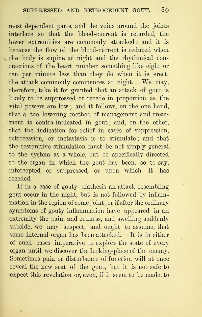 most dependent parts, and the veins around the joints interlace so that the blood-cnrrent is retarded, the lower extremities are commonly attacked; and it is because the flow of the blood-current is reduced when the body is supine at night and the rhythmical con- tractions of the heart number something like eight or ten per minute less than they do when it is erect, the attack, commonly commences at night. We may, therefore, take it for granted that an attack of gout is likely to be suppressed or recede in proportion as the vital powers are low; and it follows, on the one hand, that a too lowering method of management and treat- ■ ment is contra-indicated in gout; and, on the other, that the indication for relief in cases of suppression, retrocession, or metastasis is to stimulate; and that the restorative stimulation must be not simply general to the system as a whole, but be specifically directed to the organ in which the gout has been, so to say, intercepted or suppressed, or upon which it has receded. If in a case of gouty diathesis an attack resembling gout occur in the night, but is not followed by inflam- mation in the region of some joint^ or if after the ordinary symptoms of gouty inflammation have appeared in an extremity the pain, and redness, and swelling suddenly subside, we may suspect, and ought to assume, that some internal organ has been attacked. It is in either of such cases imperative to explore the state of every organ until we discover the lurking-place of the enemy. Sometimes pain or disturbance of function will at once reveal the new seat of the gout, but it is not safe to expect this revelation or, even, if it seem to be made, to