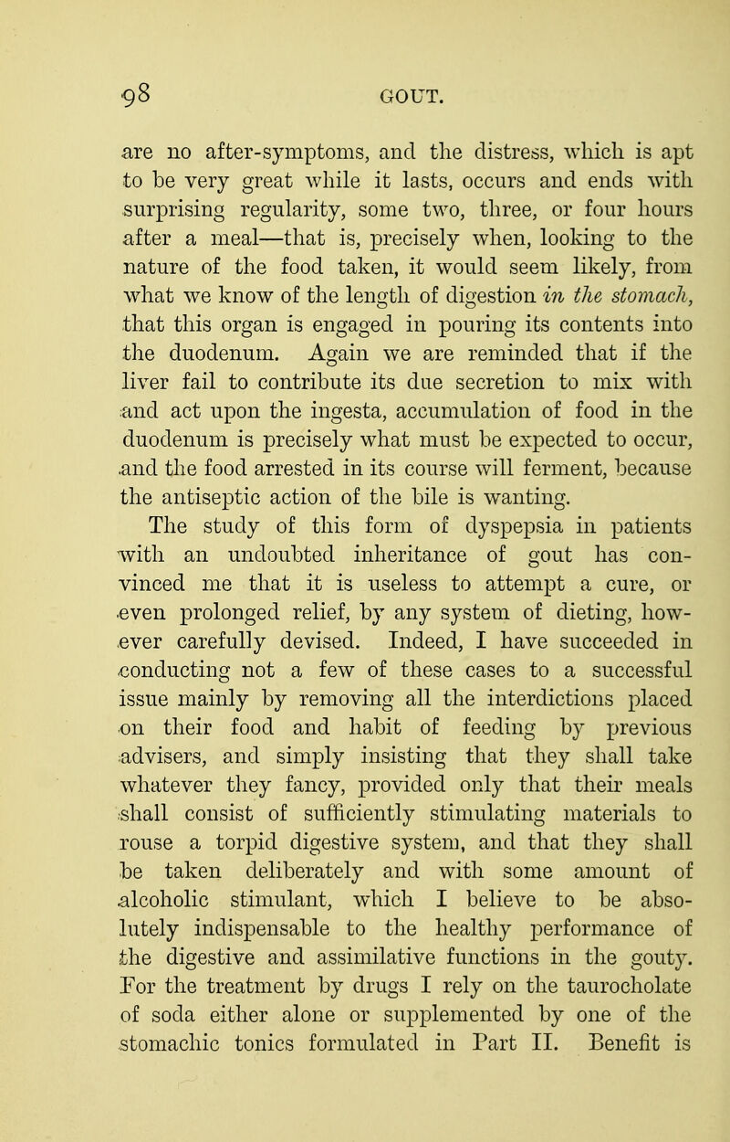 are no after-symptoms, and the distress, which is apt to be very great while it lasts, occurs and ends with surprising regularity, some two, three, or four hours after a meal—that is, precisely when, looking to the nature of the food taken, it would seem likely, from what we know of the length of digestion in the stomach, that this organ is engaged in pouring its contents into the duodenum. Again we are reminded that if the liver fail to contribute its due secretion to mix with and act upon the ingesta, accumulation of food in the duodenum is precisely what must be expected to occur, and the food arrested in its course will ferment, because the antiseptic action of the bile is wanting. The study of this form of dyspepsia in patients with an undoubted inheritance of gout has con- vinced me that it is useless to attempt a cure, or .even prolonged relief, by any system of dieting, how- ,ever carefully devised. Indeed, I have succeeded in conducting not a few of these cases to a successful issue mainly by removing all the interdictions placed on their food and habit of feeding by previous advisers, and simply insisting that they shall take whatever they fancy, provided only that their meals ■shall consist of sufficiently stimulating materials to rouse a torpid digestive system, and that they shall be taken deliberately and with some amount of alcoholic stimulant, which I believe to be abso- lutely indispensable to the healthy performance of the digestive and assimilative functions in the gouty. Tor the treatment by drugs I rely on the taurocholate of soda either alone or supplemented by one of the stomachic tonics formulated in Part II. Benefit is