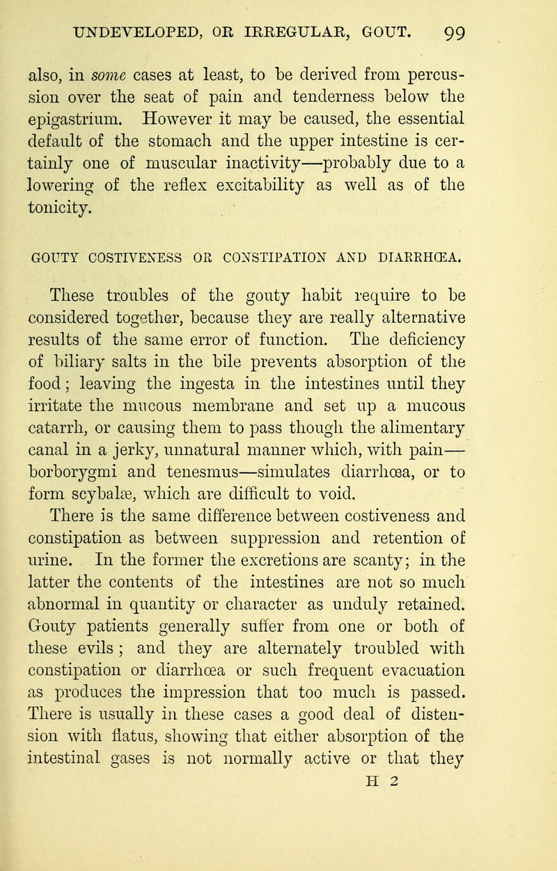 also, in some cases at least, to be derived from percus- sion over the seat of pain and tenderness below the epigastrium. However it may be caused, the essential default of the stomach and the upper intestine is cer- tainly one of muscular inactivity—probably due to a lowering of the reflex excitability as well as of the tonicity. GOUTY COSTIVENESS OR CONSTIPATION AND DIAERHOilA. These troubles of the gouty habit require to be considered together, because they are really alternative results of the same error of function. The deficiency of biliary salts in the bile prevents absorption of the food; leaving the ingesta in the intestines until they irritate the mucous membrane and set up a mucous catarrh, or causing them to pass though the alimentary canal in a jerky, unnatural manner which, with pain— borborygmi and tenesmus—simulates diarrhoea, or to form scybalai, which are difficult to void. There is the same difference between costiveness and constipation as between suppression and retention of urine. In the former the excretions are scanty; in the latter the contents of the intestines are not so much abnormal in quantity or character as unduly retained. Gouty patients generally suffer from one or both of these evils ; and they are alternately troubled with constipation or diarrhcea or such frequent evacuation as produces the impression that too much is passed. There is usually in these cases a good deal of disten- sion with flatus, showing that either absorption of the intestinal gases is not normally active or that they H 2