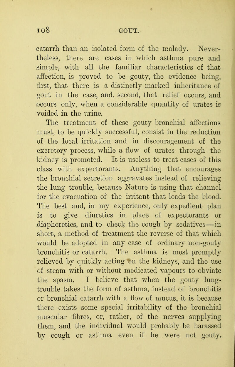 catarrh than an isolated form of the malady. Never- theless, there are cases in which asthma pure and simple, with all the familiar characteristics of that affection, is proved to be gouty, the evidence being, first, that there is a distinctly marked inheritance of gout in the case, and, second, that relief occurs, and occurs only, when a considerable quantity of urates is voided in the urine. The treatment of these gouty bronchial affections must, to be quickly successful, consist in the reduction of the local irritation and in discouragement of the excretory process, while a flow of urates through the kidney is promoted. It is useless to treat cases of this class with expectorants. Anything that encourages the bronchial secretion aggravates instead of relieving the lung trouble, because Nature is using that channel for the evacuation of the irritant that loads the blood. The best and, in my experience, only expedient plan is to give diiKctics in place of expectorants or diaphoretics, and to check the cough by sedatives—in short, a method of treatment the reverse of that which would be adopted in any case of ordinary non-gouty bronchitis or catarrh. The asthma is most promptly relieved by quickly acting t)n the kidneys, and the use of steam with or without medicated vapours to obviate the spasm. I believe that when the gouty lung- trouble takes the form of asthma, instead of bronchitis or bronchial catarrh Avitli a How of mucus, it is because there exists some special irritability of the bronchial muscular fibres, or, rather, of the nerves supplying them, and the individual would probably be harassed by cough or asthma even if he were not gouty.