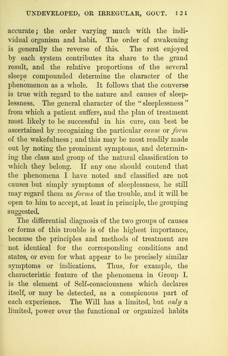 accurate j the order varying much with the indi- vidual organism and habit. The order of awakening is generally the reverse of this. The rest enjoyed by each system contributes its share to the grand result, and the relative proportions of the several sleeps compounded determine the character of the phenomenon as a whole. It follows that the converse is true with regard to the nature and causes of sleep- lessness. The general character of the  sleeplessness  from which a patient suffers, and the plan of treatment most likely to be successful in his cure, can best be ascertained by recognizing the particular cause or form of the wakefulness ; and this may be most readily made out by noting the prominent symptoms, and determin- ing the class and group of the natural classification to which they belong. If any one should contend that the phenomena I have noted and classified are not causes but simply symptoms of sleeplessness, he still may regard them as forms of the trouble, and it will be open to him to accept, at least in principle, the grouping suggested. The differential diagnosis of the two groups of causes or forms of this trouble is of the highest importance, because the principles and methods of treatment are not identical for the corresponding conditions and states, or even for what appear to be precisely similar symptoms or indications. Thus, for example, the characteristic feature of the phenomena in Group L is the element of Self-consciousness which declares itself, or may be detected, as a conspicuous part of each experience. The Will has a limited, but only a limited, power over the functional or organized habits