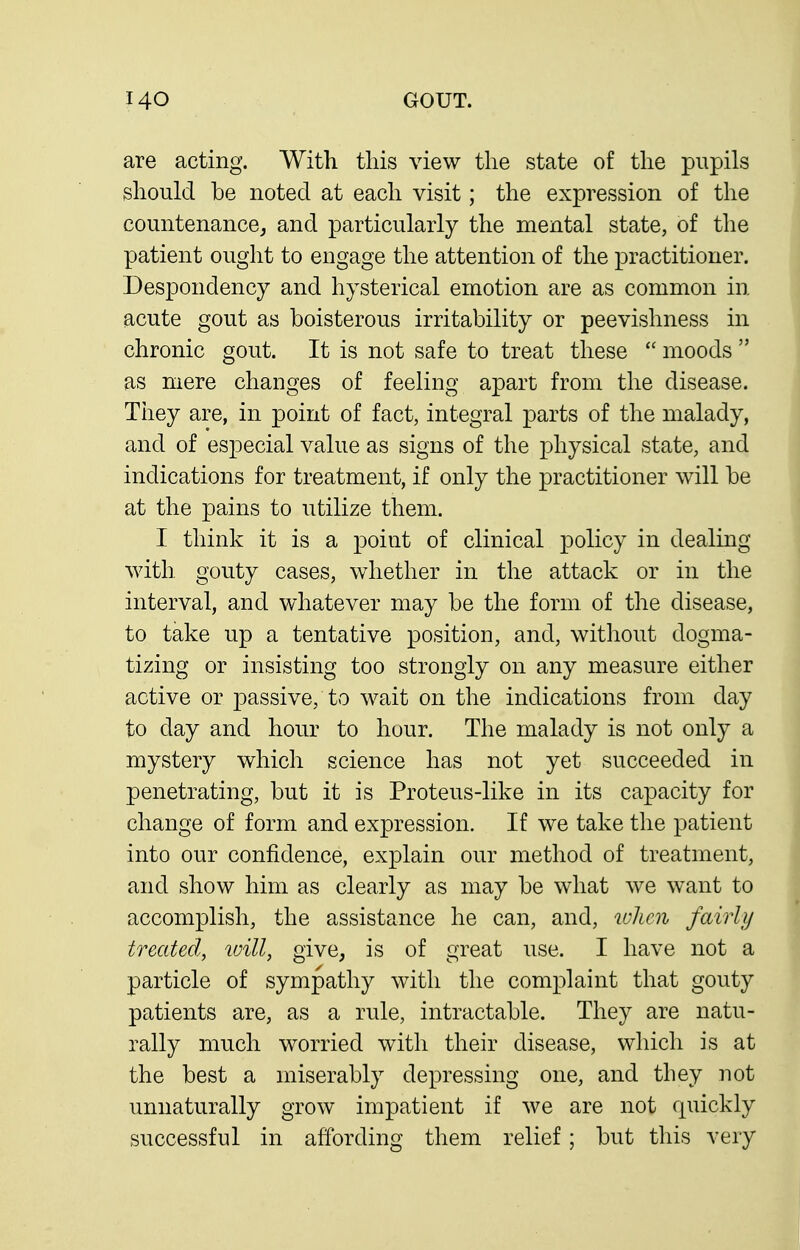 are acting. With this view the state of the pupils should be noted at each visit; the expression of the countenance, and particularly the mental state, of the patient ought to engage the attention of the practitioner. Despondency and hysterical emotion are as common in acute gout as boisterous irritability or peevishness in chronic gout. It is not safe to treat these  moods  as mere changes of feeling apart from the disease. They are, in point of fact, integral parts of the malady, and of especial value as signs of the physical state, and indications for treatment, if only the practitioner will be at the pains to utilize them. I think it is a point of clinical policy in dealing with gouty cases, whether in the attack or in the interval, and whatever may be the form of the disease, to take up a tentative position, and, without dogma- tizing or insisting too strongly on any measure either active or passive, to wait on the indications from day to day and hour to hour. The malady is not only a mystery which science has not yet succeeded in penetrating, but it is Proteus-like in its capacity for change of form and expression. If we take the patient into our confidence, explain our method of treatment, and show him as clearly as may be what we want to accomplish, the assistance he can, and, when fairly treated, will, give, is of great use. I have not a particle of sympathy with the complaint that gouty patients are, as a rule, intractable. They are natu- rally much worried with their disease, which is at the best a miserably depressing one, and they not unnaturally grow impatient if we are not quickly successful in affording them relief; but this very