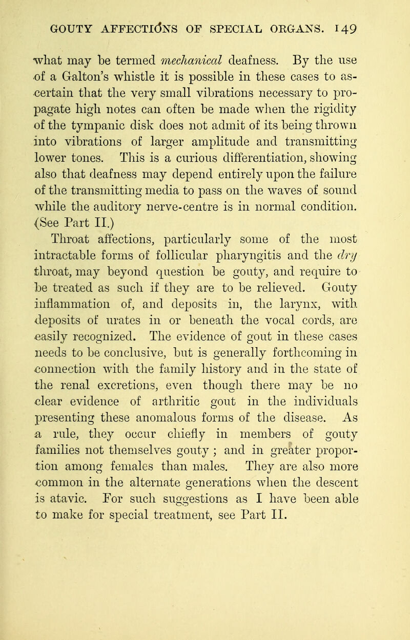 what may be termed mechanical deafness. By the use of a Galton's whistle it is possible in these cases to as- certain that the very small vibrations necessary to pro- pagate high notes can often be made when the rigidity of the tympanic disk does not admit of its being thrown into vibrations of larger amplitude and transmitting lower tones. This is a curious differentiation, showing also that deafness may depend entirely upon the failure of the transmitting media to pass on the waves of sound while the auditory nerve-centre is in normal condition. (See Part II.) Throat affections, particularly some of the most intractable forms of follicular pharyngitis and the dry throat, may beyond question be gouty, and require to be treated as such if they are to be relieved. Gouty inflammation of, and deposits in, the larynx, with deposits of urates in or beneath the vocal cords, are easily recognized. The evidence of gout in these cases needs to be conclusive, but is generally forthcoming in connection with the family history and in the state of the renal excretions, even though there may be no clear evidence of arthritic gout in the individuals presenting these anomalous forms of the disease. As a rule, they occur chiefly in members of gouty families not themselves gouty ; and in greater propor- tion among females than males. They are also more common in the alternate generations when the descent is atavic. Eor such suggestions as I have been able to make for special treatment, see Part 11.