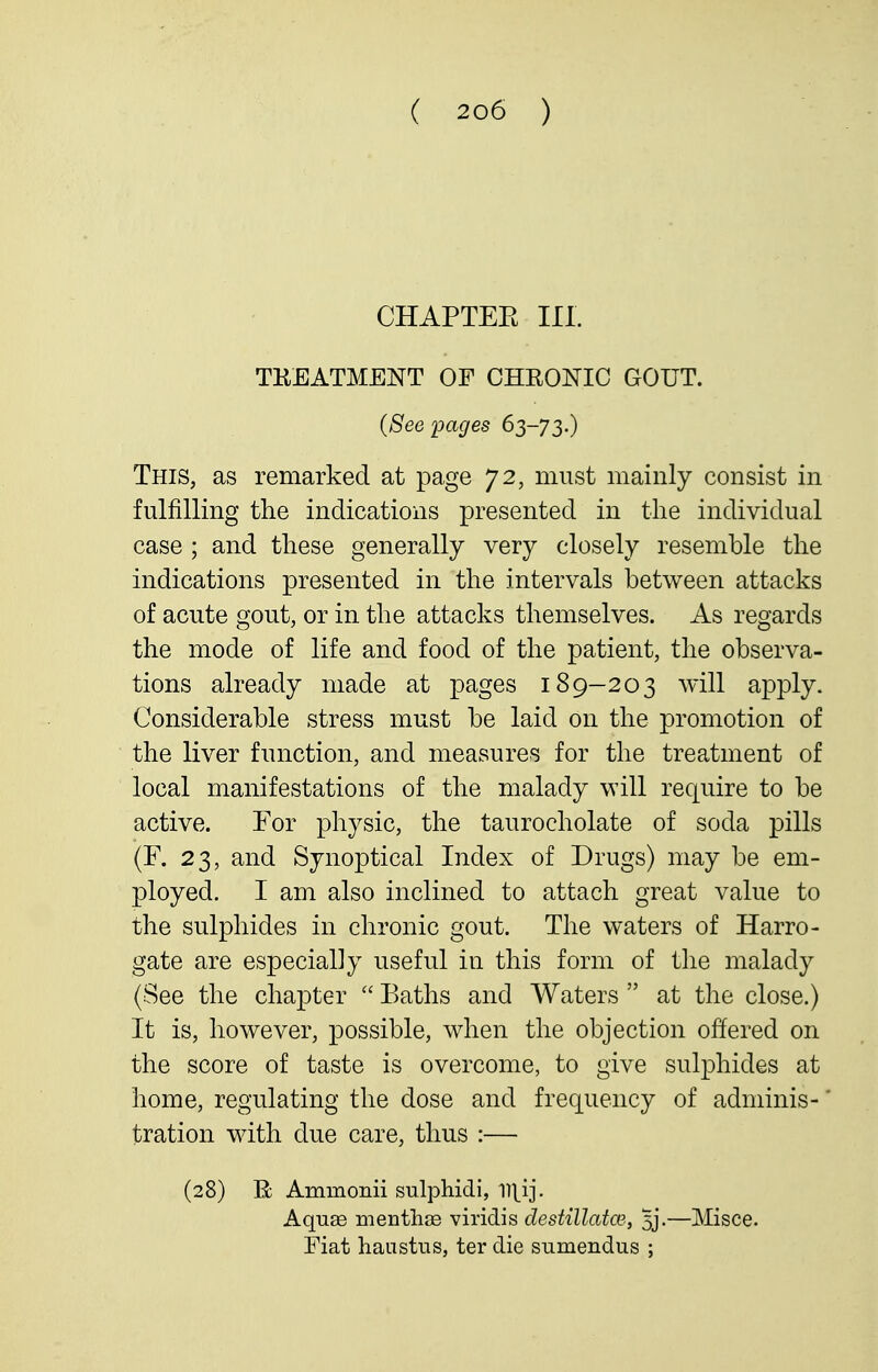 CHAPTEE III. TEEATMENT OF CHRONIC GOUT. (Seepages 63-73.) This, as remarked at page 72, must mainly consist in fulfilling the indications presented in the individual case ; and these generally very closely resemble the indications presented in the intervals between attacks of acute gout, or in the attacks themselves. As regards the mode of life and food of the patient, the observa- tions already made at pages 189-203 will apply. Considerable stress must be laid on the promotion of the liver function, and measures for the treatment of local manifestations of the malady will require to be active. For physic, the taurocholate of soda pills (F. 23, and Synoptical Index of Drugs) may be em- ployed. I am also inclined to attach great value to the sulphides in chronic gout. The waters of Harro- gate are especially useful in this form of the malady (See the chapter  Baths and Waters  at the close.) It is, however, possible, when the objection offered on the score of taste is overcome, to give sulphides at home, regulating the dose and frequency of adniinis-' tration with due care, thus :— (28) B; Ammonii sulphidi, Aquas menthse viridis destillatw., 5j.—Misce. Fiat haustus, ter die sumendus ;