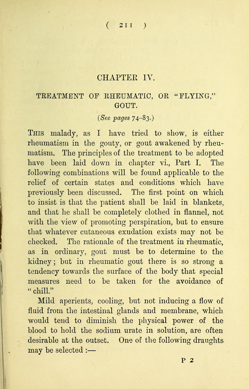 CHAPTER IV. TREATMENT OF RHEUMATIC, OR FLYIXG, GOUT. {See pages 74-^3-) This malady, as I have tried to show, is either rheumatism in the gouty, or gout awakened by rheu- matism. The principles of the treatment to be adopted have been laid down in chapter vi., Part I. The following combinations will be found applicable to the relief of certain states and conditions which have previously been discussed. The first point on which to insist is that the patient shall be laid in blankets, and that he shall be completely clothed in flannel, not with the view of promoting perspiration, but to ensure that whatever cutaneous exudation exists may not be checked. Tlie rationale of the treatment in rheumatic, as in ordinary, gout must be to determine to the kidney; but in rheumatic gout there is so strong a tendency towards the surface of the body that special measures need to be taken for the avoidance of  chill. Mild aperients, cooling, but not inducing a flow of fluid from the intestinal glands and membrane, which would tend to diminish the physical power of the blood to hold the sodium urate in solution, are often desirable at the outset. One of the following draughts may be selected :— P 2