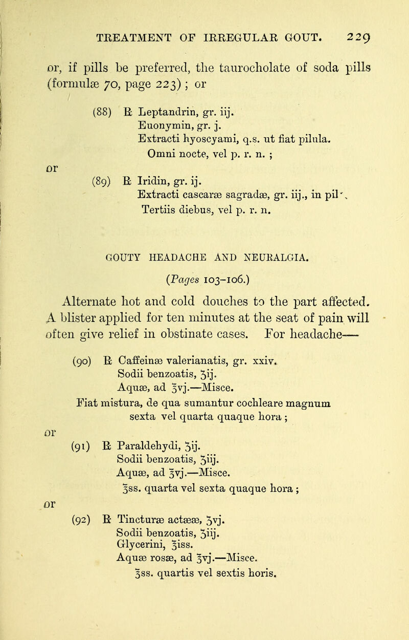 or, if pills be preferred, the taurocliolate of soda pills (formulae 70, page 223); or (88) R Leptandrin, gv. iij. Euonymin, gr. j. Extracti hyoscyami, q.s. ut fiat pilula. Omni nocte, vel p. r. n. ; or (89) R Iridin, gr. ij. Extract! cascaree sagradse, gr. iij., in pil', Tertiis diebus, vel p. r. n. GOUTY HEADACHE AND NEUKALGIA. (Pages 103-106.) Alternate hot and cold douches to the part affected. A blister applied for ten minutes at the seat of pain will often give relief in obstinate cases. For headache— (90) R CafEeinae valerianatis, gr. xxiv. Sodii benzoatis, 5ij- Aqu£e, ad 3vj.—Misce. Fiat mistura, de qua sumantur cochleare magmim sexta vel qiiarta quaque hora ; or (91) R Paraldehydi, 5ij- Sodii benzoatis, 5iy' Aquae, ad 3vj.—Misce. 3SS. quarta vel sexta quaque hora ; or (92) R Tinctur£e actaeas, 5vj. Sodii benzoatis, 5iij. Glycerini, ^iss. Aquse rosae, ad ^vj.—Misce. 3SS. quartis vel sextis horis.