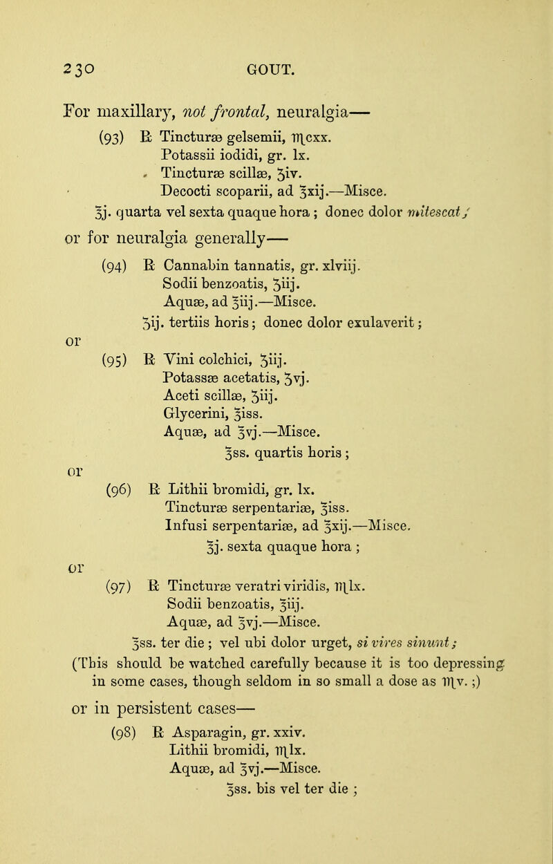 For maxillary, not frontal, neuralgia— (93) E TinctursQ gelsemii, ir^cxx. Potassii iodidi, gr. Ix. - Tincturse scillse, 5iv. Decocti scoparii, ad 3x1]*.—Misce. 3j. quarta vel sexta quaquehora; donee dolor mutescatj or for neuralgia generally— (94) B; Cannabin tannatis, gr. xlviij. Sodii benzoatis, 5iij' Aquae, ad ^iij-—Misce. 5ij. tertiis horis; donee dolor exulaverit; or (95) B; Vini eolcbiei, 5iij- Potassae acetatis, 5vj. Aeeti seillae, 5iij« Glyeerini, 3iss. Aquae, ad 3vj.—Misce. 3SS. quartis boris; or (96) R Litbii bromidi, gr. Ix. Tincturae serpentariae, 3iss. Infusi serpentariae, ad 3xij.—Misce. 5]*. sexta quaque bora ; or (97) B; Tincturte veratriviridis, Hl^lx. Sodii benzoatis, 3iij. Aquae, ad 3vj.—Misce. 3SS. ter die ; vel ubi dolor urget, si vires sinunt ; (Tbis sbould be watcbed carefully because it is too depressing: in some cases, tbough seldom in so small a dose as V\y. ;) or in persistent cases— (98) E; Asparagin, gr. xxiv. Litbii bromidi, TT^lx. Aquae, ad 3vj.—Misce. 3SS. bis vel ter die ;