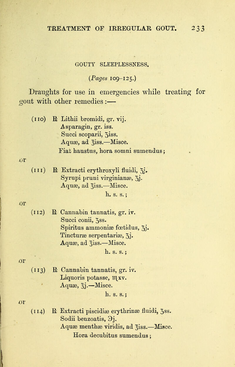 GOUTY SLEEPLESSNESS. {Pages 109-125.) Draiisfhts for use in emergencies while treatinsj for ^ V. ^^^^w^^ aout with other remedies: (no) R Lithii bromidi, gr. vij. Asparagin, gr. iss. Succi scoparii, 5iss. Aquae, ad ^iss.—Misce. Fiat haustus, hora somni sumendas; or (in) R Extract! erythroxyli fluidi, 5j» Syrupi pruni virginianas, 5j- Aquffi, ad 3133.—Misce. h. s. s.; or (112) R Cannabin tanuatis, gr. iv. Succi conii, 5ss. Spiritus ammoniEe foetidus, 5j« Tincturse serpentarise, 5j« Aquae, ad 3188.—Misce. h. s. s.; or (n3) R Cannabin tanuatis, gr. iv. Liquoris potasse, n\xv. Aquae, 3]'.—Misce. h. s. s.; or (n4) R Extracti piscidia^ erythrinae fluidi, 5ss. Sodii beuzoatis, 3j. Aquae menthse viridis, ad ^iss.—Misce. Hora decubitus sumendus;