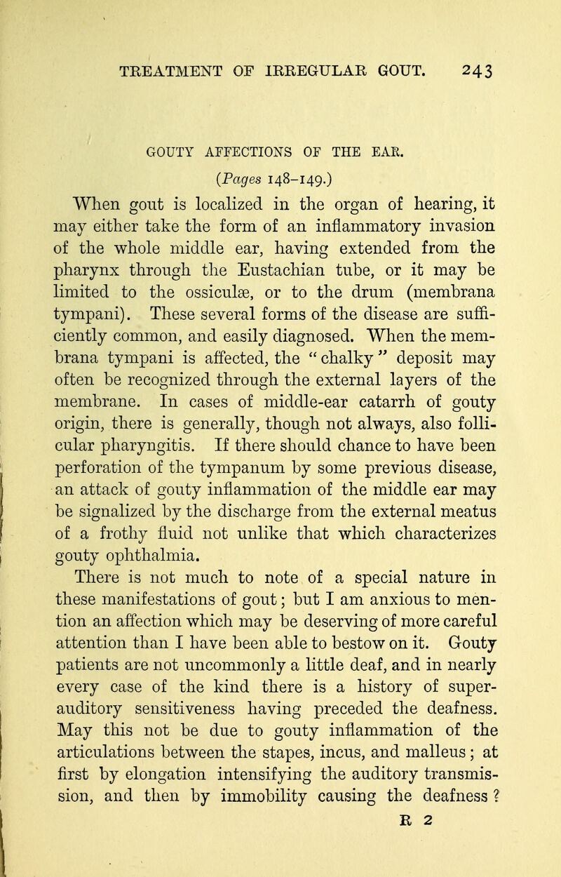 GOUTY AFFECTIONS OF THE EAE. (Pages 148-149.) When gout is localized in the organ of hearing, it may either take the form of an inflammatory invasion of the whole middle ear, having extended from the pharynx through the Eustachian tube, or it may be limited to the ossiculae, or to the drum (membrana tympani). These several forms of the disease are suffi- ciently common, and easily diagnosed. When the mem- brana tympani is affected, the  chalky  deposit may often be recognized through the external layers of the membrane. In cases of middle-ear catarrh of gouty origin, there is generally, though not always, also folli- cular pharyngitis. If there should chance to have been perforation of the tympanum by some previous disease, an attack of gouty inflammation of the middle ear may be signalized by the discharge from the external meatus of a frothy fluid not unlike that which characterizes gouty ophthalmia. There is not much to note of a special nature in these manifestations of gout; but I am anxious to men- tion an affection which may be deserving of more careful attention than I have been able to bestow on it. Gouty patients are not uncommonly a little deaf, and in nearly every case of the kind there is a history of super- auditory sensitiveness having preceded the deafness. May this not be due to gouty inflammation of the articulations between the stapes, incus, and malleus; at first by elongation intensifying the auditory transmis- sion, and then by immobility causing the deafness ? R 2