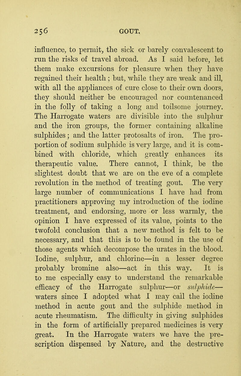 influence, to permit^ the sick or barely convalescent to run the risks of travel abroad. As I said before, let them make excursions for pleasure when they have regained their health ; but, while they are weak and ill, with all the appliances of cure close to their own doors, they should neither be encouraged nor countenanced in the folly of taking a long and toilsome journey. The Harrogate waters are divisible into the sulphur and the iron groups, the former containing alkaline sulphides; and the latter protosalts of iron. The pro- portion of sodium sulphide is very large, and it is com- bined with chloride, which greatly enhances its therapeutic value. There cannot, I think, be the slightest doubt that we are on the eve of a complete revolution in the method of treating gout. The very large number of communications I have had from practitioners approving my introduction of the iodine treatment, and endorsing, more or less warmly, the opinion I have expressed of its value, points to the twofold conclusion that a new method is felt to be necessary, and that this is to be found in the use of those agents which decompose the urates in the blood. Iodine, sulphur, and chlorine—in a lesser degree probably bromine also—act in this way. It is to me especially easy to understand the remarkable efficacy of the Harrogate sulphur—or sulphide— waters since I adopted what I may call the iodine method in acute gout and the sulphide method in acute rheumatism. The difficulty in giving sulphides in the form of artificially prepared medicines is very great. In the Harrogate waters we have the pre- scription dispensed by NaturCj and the destructive