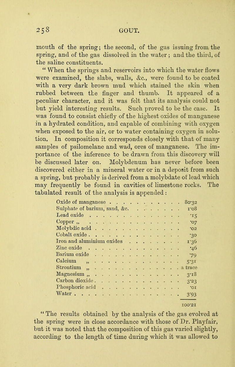 montli of the spring; the second, of the gas issuing from the spring, and of the gas dissolved in the water ; and the third, of the saHne constituents.  When the springs and reservoirs into which the water flows were examined, the slabs, walls, &c., were found to be coated with a very dark brown mud which stained the skin when rubbed between the finger and thumb. It appeared of a peculiar character, and it was felt that its analysis could not but yield interesting results. Such proved to be the case. It was found to consist chiefly of the highest oxides of manganese in a hydrated condition, and capable of combining with oxygen when exposed to the air, or to water containing oxygen in solu- tion. In composition it corresponds closely with that of many samples of psilomelane and wad, ores of manganese. The im- ]3ortance of the inference to be drawn from this discovery will be discussed later on. Molybdenum has never before been discovered either in a mineral water or in a deposit from such a spring, but probably is derived from a molybdate ol: lead which may frequently be found in cavities of limestone rocks. The tabulated result of the analysis is appended : Oxide of manganese 8o'32 Sulphate of barimn, sand, &c i'o8 Lead oxide -15 Copper „ -07 Molybdic acid '02 Cobalt oxide 30 Iron and aluminium oxides 1-36 Zinc oxide '46 Bai-ium oxide yg Calcium „ 53r Strontium „ a trace Magnesium „ 3*18 Carbon dioxide 3-23 Phosphoric acid -oi Water 3-93 IOO-2I  The results obtained by the analysis of the gas evolved at the spring were in close accordance with those of Dr. Playfair, but it was noted that the composition of this gas varied slightly, according to the length of time during which it was allowed to