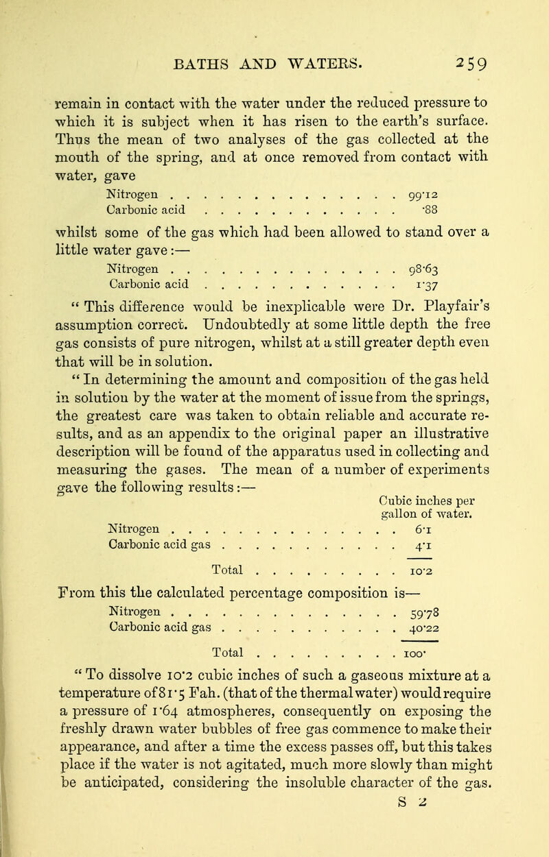 remain in contact with the water under the reduced pressure to which it is subject when it has risen to the earth's surface. Thus the mean of two analyses of the gas collected at the mouth of the spring, and at once removed from contact with water, gave Nitrogen 99-12 Carbonic acid -88 whilst some of the gas which had been allowed to stand over a little water gave:— Nitrogen 98-63 Carbonic acid 1-37  This difference would be inexplicable were Dr. Playfair's assumption correct. Undoubtedly at some little depth the free gas consists of pure nitrogen, whilst at a still greater depth even that will be in solution.  In determining the amount and composition of the gas held in solution by the water at the moment of issue from the springs, the greatest care was taken to obtain reliable and accurate re- sults, and as an appendix to the original paper an illustrative description will be found of the apparatus used in collecting and measuring the gases. The mean of a number of experiments gave the following results:— Cubic inches per gallon of water. Nitrogen 6-i Carbonic acid gas 4-1 Total 10-2 From this the calculated percentage composition is— Nitrogen 5978 Carbonic acid gas 40-22 Total loo  To dissolve 10*2 cubic inches of such a gaseous mixture at a temperature of8i5 Fah. (thatof the thermal water) wouldrequire a pressure of i 64 atmospheres, consequently on exposing the freshly drawn water bubbles of free gas commence to make their appearance, and after a time the excess passes off, but this takes place if the water is not agitated, much more slowly than might be anticipated, considering the insoluble character of the gas. S -2.