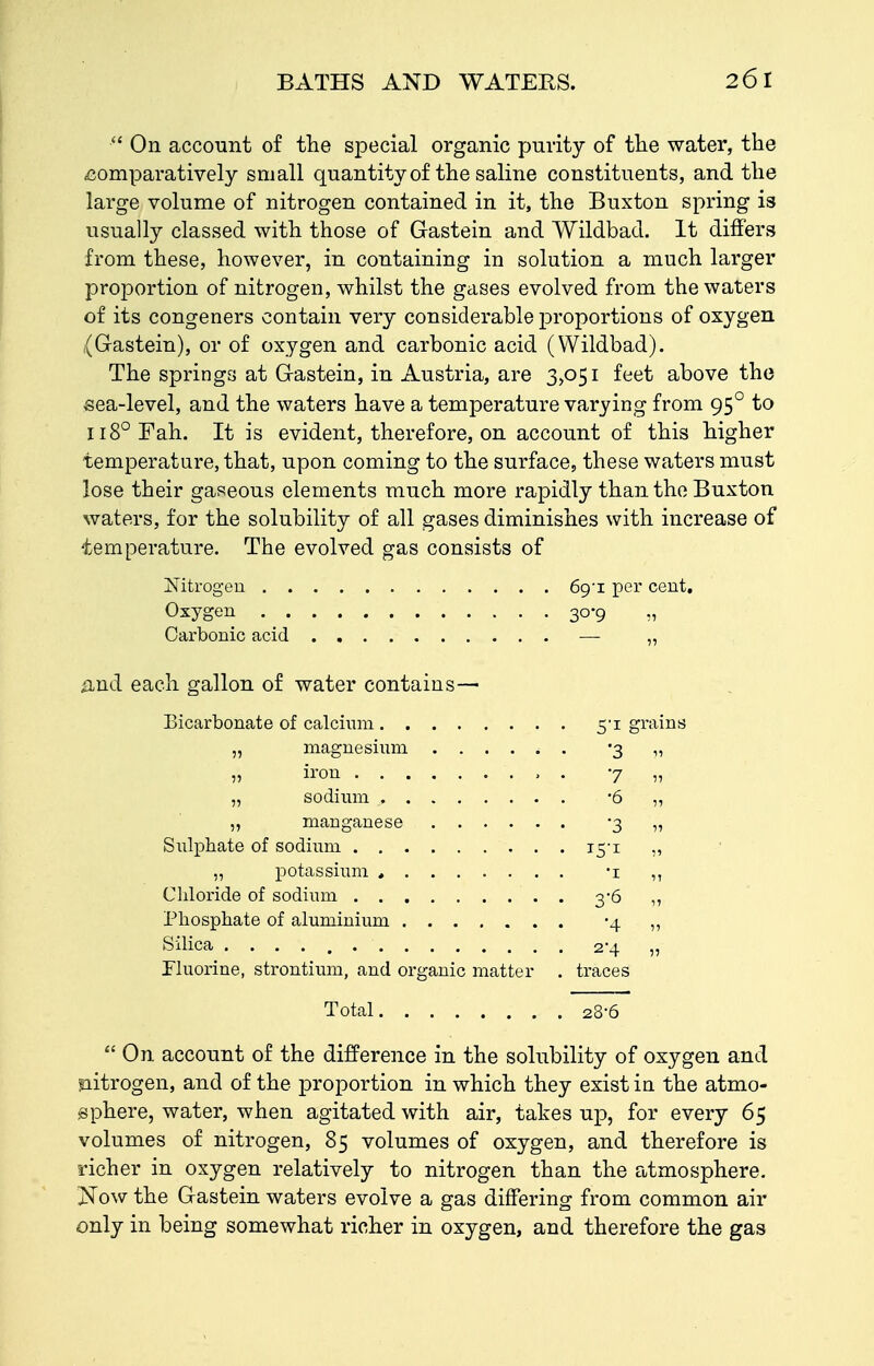  On account of the special organic purity of the water, the comparatively small quantity of the saline constituents, and the large volume of nitrogen contained in it, the Buxton spring is usually classed with those of Gastein and Wildbad. It differs from these, however, in containing in solution a much larger projDortion of nitrogen, whilst the gases evolved from the waters of its congeners contain very considerable proportions of oxygen (Gastein), or of oxygen and carbonic acid (Wildbad). The springs at Gastein, in Austria, are 3>o5i feet above the «ea-level, and the waters have a temperature varying from 95° to 118° Fah. It is evident, therefore, on account of this higher temperature, that, upon coming to the surface, these waters must lose their gaseous elements much more rapidly than the Buxton waters, for the solubility of all gases diminishes with increase of temperature. The evolved gas consists of Nitrogen 6g-L per cent. Oxygen 30-9 ,, Carbonic acid — „ £Lnd each gallon of water contains— Bicarbonate of calcium 5'i grains „ magnesium '3 „ „ ii'ou . 77, „ sodium -6 ,, „ manganese -3 „ Siilphate of sodium 15-1 ,, „ potassium , -i ,, Chloride of sodium 3-6 „ Phosphate of aluminium -4 ,, Silica 2-4 „ riuorine, strontium, and organic matter . traces Total 28-6  On account of the difference in the solubility of oxygen and nitrogen, and of the proportion in which they exist in the atmo- sphere, water, when agitated with air, takes up, for every 65 volumes of nitrogen, 85 volumes of oxygen, and therefore is richer in oxygen relatively to nitrogen than the atmosphere. j!^Tow the Gastein waters evolve a gas differing from common air only in being somewhat richer in oxygen, and therefore the gas