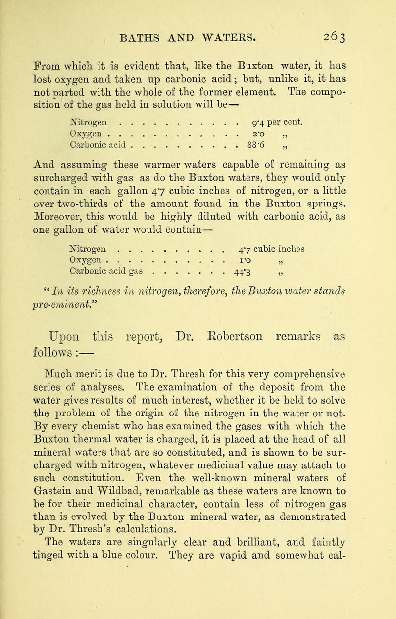 From wtich. it is evident that, like the Baxton water, it has lost oxygen and taken up carbonic acid; but, unlike it, it has not parted with the whole of the former element. The compo- sition of the gas held in solution will be— JsTitrogen Oxygen . . Oarbonio acid And assuming these warmer waters capable of remaining as surcharged with gas as do tlie Buxton waters, they would only contain in each gallon 47 cubic inches of nitrogea, or a little over two-thirds of the amount found in the Buxton springs. Moreover, this would be highly diluted with carbonic acid, as one gallon of water would contain— Mtrogen 47 cubic inches Oxygen I'o „ Carbonic acid gas 44*3 „  In its richness in nitrogen, therefore, the Buxton water stands pre-eminent. 9*4 per cent. 2'0 58-6 Upon this report; Dr. Eobertson remarks as follows :— Much merit is due to Dr. Thresh for this very comprehensive series of analyses. The examination of the deposit from the water gives results of much interest, whether it be held to solve the problem of the origin of the nitrogen in the water or not. By every chemist who has examined the gases with which the Buxton thermal water is charged, it is placed at the head of all mineral waters that are so constituted, and is shown to be sur- charged with nitrogen, whatever medicinal value may attach to such constitution. Even the well-known mineral waters of G-astein and Wildbad, remarkable as these waters are known to be for their medicinal character, contain less of nitrogen gas than is evolved by the Buxton mineral water, as demonstrated by Dr. Thresh's calculations. The waters are singularly clear and brilliant, and faintly tinged with a blue colour. They are vapid and somewhat cal-