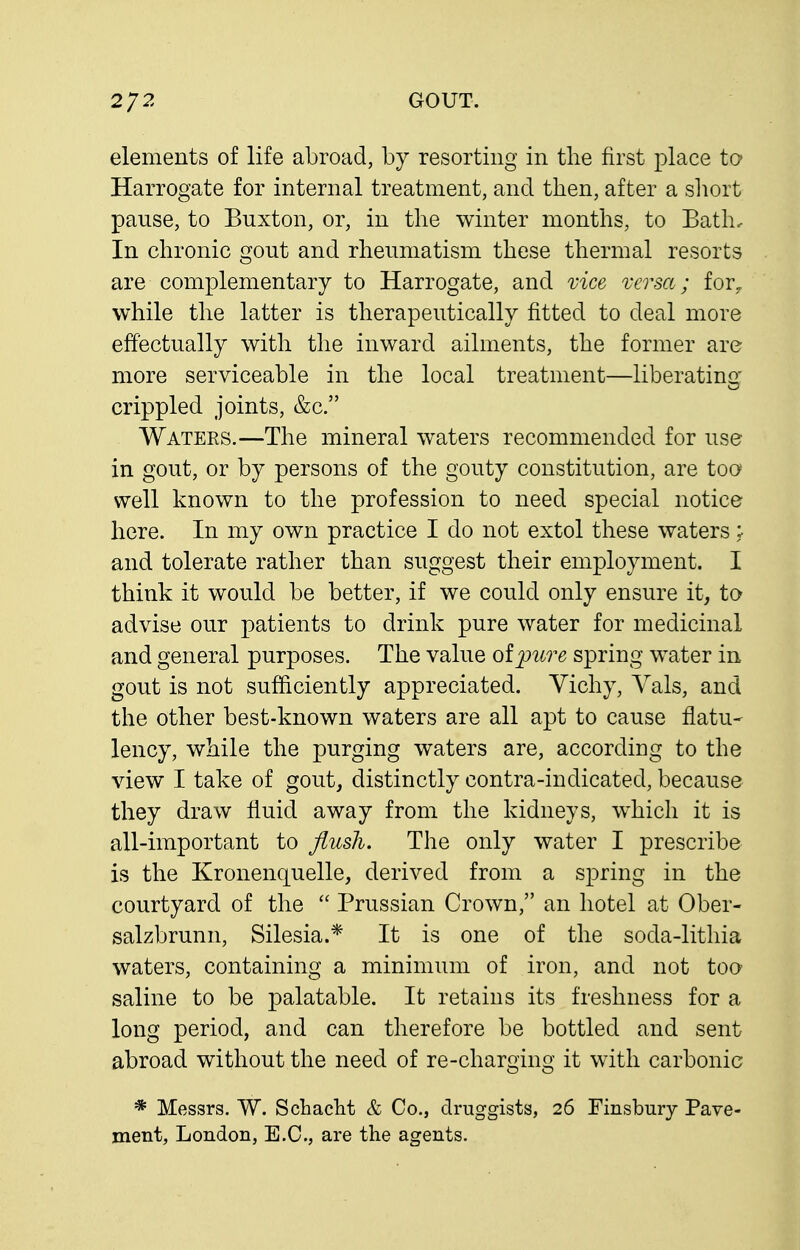 elements of life abroad, by resorting in the first ^^lace to Harrogate for internal treatment, and then, after a sliort pause, to Buxton, or, in the winter months, to Bath, In chronic gout and rheumatism these thermal resorts are complementary to Harrogate, and vice versa; for, while the latter is therapeutically fitted to deal more effectually with the inward ailments, the former are more serviceable in the local treatment—liberatinq- crippled joints, &c. Waters.—The mineral waters recommended for use in gout, or by persons of the gouty constitution, are too well known to the profession to need special notice here. In my own practice I do not extol these waters: and tolerate rather than suggest their employment. I think it would be better, if we could only ensure it, to advise our patients to drink pure water for medicinal and general purposes. The value oipure spring water in gout is not sufficiently appreciated. Vichy, Vals, and the other best-known waters are all apt to cause flatu- lency, while the purging waters are, according to the view I take of gout, distinctly contra-indicated, because they draw fluid away from the kidneys, which it is all-important to flush. The only water I prescribe is the Kronenquelle, derived from a spring in the courtyard of the  Prussian Crown, an hotel at Ober- salzbrunn, Silesia.* It is one of the soda-lithia waters, containing a minimum of iron, and not too saline to be palatable. It retains its freshness for a long period, and can therefore be bottled and sent abroad without the need of re-charging it with carbonic * Messrs. W. Schacht & Co., druggists, 26 Finsbmy Pave- ment, London, E.G., are the agents.