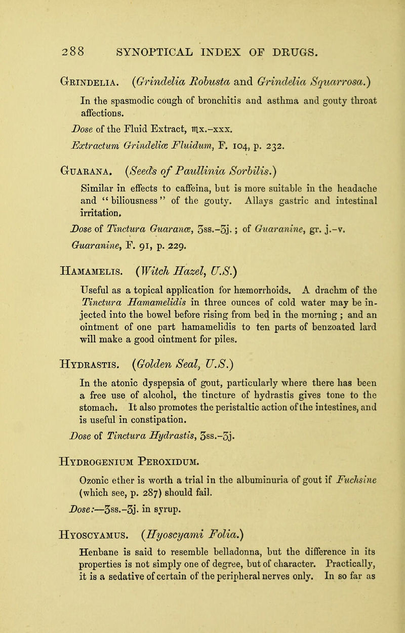 Grindelia. {Grindelia Rohusta and Grindelia Squarrosa.) In the spasmodic cough of bronchitis and asthma and gouty throat afi'ections. Dose of the Fluid Extract, lUx.-xxx. Extractum Grindelim Fluidiim, F. 104, p. 232. GuARANA. (Seeds of Paullinia Sorhilis.) Similar in effects to caffeina, but is more suitable in the headache and biliousness of the gouty. Allays gastric and intestinal irritation. Dose of Tinctura Guarance, 5ss.-5j.; of Gnaranine, gr. j.-v. Guaranine, F. 91, p. 229. Hamamelis. {Witch Hazel, U.S.) Useful as a topical application for haemorrhoids. A drachm of the Tinctura Hamamelidis in three ounces of cold water may be in- jected into the bowel before rising from bed in the morning ; and an ointment of one part hamamelidis to ten parts of benzoated lard will make a good ointment for piles. Hydrastis. {Golden Seal, U.S.) In the atonic dyspepsia of gout, particularly where there has been a free use of alcohol, the tincture of hydrastis gives tone to the stomach. It also promotes the peristaltic action of the intestines, and is useful in constipation. Dose of Tinctura Hydrastis, 5ss.-5j. Hydrogenium Peroxidum. Ozonic ether is worth a trial in the albuminuria of gout if Fuchsine (which see, p. 287) should fail. Dose:—5ss.-3j- in syrup. Hyoscyamus. {Hyoscyami Folia.) Henbane is said to resemble belladonna, but the difference in its properties is not simply one of degree, but of character. Practically, it is a sedative of certain of the peripheral nerves only. In so far as
