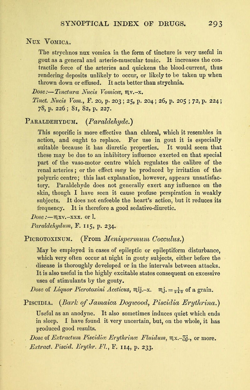 Nux Vomica. The stryclinos iiux vomica in the form of tinctm-e is very useful in gout as a general and avterio-muscular tonic. It increases the con- tractile force of the arteries and quickens the blood-current, thus rendering deposits unlikely to occur, or likely to be taken up when thrown down or eifused. It acts better than strychnia. Dose:—Tmctura Nucis Vomicce, iilv.-x. Tmcf. Nucis Vom., F. 20, p. 203 ; 25, p. 204; 26, p. 205 ; 72, p. 224; 78, p. 226 ; 81, 82, p. 227. Paraldehydum. (Paraldehyde.) This soporific is more effective than chloral, which it resembles in action, and ought to replace. For use in gout it is especially suitable because it has diuretic properties. It would seem that these may be due to an inhibitory influence exerted on that special part of the vaso-motor centre which regulates the calibre of the renal arteries; or the effect may be produced by irritation of the polyuric centre; this last explanation, however, appears unsatisfac- tory. Paraldehyde does not generally exert any influence on the skin, though I have seen it cause profuse perspiration in weakly subjects. It does not enfeeble the heart's action, but it reduces its I'requency. It is therefore a good sedative-diuretic. Dose:—irixv.-xxx. or 1. Paraldehydum, F. 115, p. 234. PiCROTOXiNUM. (From Menispermum Cocculus.) May be employed in cases of epileptic or epileptiform disturbance, which very often occur at night in gouty subjects, either before the disease is thoroughly developed or in the intervals between attacks. It is also useful in the highly excitable states consequent on excessive uses of stimulants by the gouty. Dose of Liquor Picrotoxini Aceticus, niij.-x. lUj. =^^75- of a grain. PisciDiA. (Barh of Jamaica Dogwood, Piscidia Erythrina.) Useful as an anodyne. It also sometimes induces quiet which ends in sleep. I have found it very uncertain, but, on the whole, it has produced good results. Dose oi Extractum Piscidioi Erythrince Fluidu77?, vix.-^j., or more. Extract. Piscid. Erythr. EL, F. 114, p. 233.