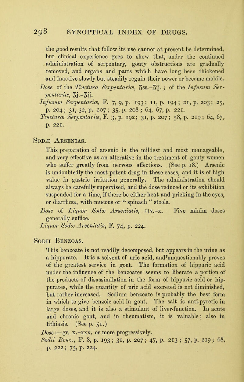 the good results that follow its use cannot at present be cletemiined, but clinical experience goes to show that, under the continued administration of serpentarj, gouty obstructions are gradually removed, and organs and parts which have long been thickened and inactive slowly but steadily regain their power or become mobile. Dose of the Tinctura Serpentarice, 5ss.-5ij- ; of the Infusum Ser- 2)entarite, 5j.-5ij. Infusum Serpentarice, F. 7, 9, p. 193; ii, p. 194; 21, p. 203; 25, p. 204; 31, 32, p. 207; 35, p. 208 ; 64, 67, p. 221. Tincturce Serpentarixe, F. 3, p. 192; 31, p. 207; 58, p. 219 ; 64, 67, p. 221. SoDiE Arsenias. This preparation of arsenic is the mildest and most manageable, and very effective as an alterative in the treatment of gouty women who suffer greatly from nervous affections. (See p. 18.) Arsenic is undoubtedly the most potent drug in these cases, and it is of high value in gastric irritation generally. The administration should always be carefully supervised, and the dose reduced or its exhibition suspended for a time, if there be either heat and pricking in the eyes, or diarrhoea, with mucous or  spinach  stools. Dose of Liquor Sodce Arseniatis, niv.-x. Five minim doses generally suffice. Liquor Sodce Arseniatis^ F. 74, p. 224. SoDii Benzoas. This benzoate is not readily decomposed, but appears in the urine as a hippurate. It is a solvent of uric acid, and'unquestionably proves of the greatest service in gout. The formation of hippuric acid under the influence of the benzoates seems to liberate a portion of the products of disassimilation in the form of hippuric acid or hip- purates, while the quantity of uric acid excreted is not diminished, but rather increased. Sodium benzoate is probably the best form in which to give benzoic acid in gout. The salt is anti-pyretic in large doses, and it is also a stimulant of liver-function. In acute and chronic gout, and in rheumatism, it is valuable; also in lithiasis. (See p. 51.) Dose:—gr. x.-xxx. or more progressively. Sodii Benz., F. 8, p. 193 ; 31, p. 207 ; 47, p. 213 ; 57, p. 219; 68, p. 222 ; 75, p. 224.